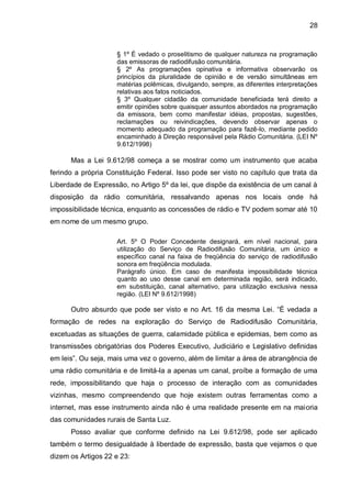 28
§ 1º É vedado o proselitismo de qualquer natureza na programação
das emissoras de radiodifusão comunitária.
§ 2º As programações opinativa e informativa observarão os
princípios da pluralidade de opinião e de versão simultâneas em
matérias polêmicas, divulgando, sempre, as diferentes interpretações
relativas aos fatos noticiados.
§ 3º Qualquer cidadão da comunidade beneficiada terá direito a
emitir opiniões sobre quaisquer assuntos abordados na programação
da emissora, bem como manifestar idéias, propostas, sugestões,
reclamações ou reivindicações, devendo observar apenas o
momento adequado da programação para fazê-lo, mediante pedido
encaminhado à Direção responsável pela Rádio Comunitária. (LEI Nº
9.612/1998)
Mas a Lei 9.612/98 começa a se mostrar como um instrumento que acaba
ferindo a própria Constituição Federal. Isso pode ser visto no capítulo que trata da
Liberdade de Expressão, no Artigo 5º da lei, que dispõe da existência de um canal à
disposição da rádio comunitária, ressalvando apenas nos locais onde há
impossibilidade técnica, enquanto as concessões de rádio e TV podem somar até 10
em nome de um mesmo grupo.
Art. 5º O Poder Concedente designará, em nível nacional, para
utilização do Serviço de Radiodifusão Comunitária, um único e
específico canal na faixa de freqüência do serviço de radiodifusão
sonora em freqüência modulada.
Parágrafo único. Em caso de manifesta impossibilidade técnica
quanto ao uso desse canal em determinada região, será indicado,
em substituição, canal alternativo, para utilização exclusiva nessa
região. (LEI Nº 9.612/1998)
Outro absurdo que pode ser visto e no Art. 16 da mesma Lei. “É vedada a
formação de redes na exploração do Serviço de Radiodifusão Comunitária,
excetuadas as situações de guerra, calamidade pública e epidemias, bem como as
transmissões obrigatórias dos Poderes Executivo, Judiciário e Legislativo definidas
em leis”. Ou seja, mais uma vez o governo, além de limitar a área de abrangência de
uma rádio comunitária e de limitá-la a apenas um canal, proíbe a formação de uma
rede, impossibilitando que haja o processo de interação com as comunidades
vizinhas, mesmo compreendendo que hoje existem outras ferramentas como a
internet, mas esse instrumento ainda não é uma realidade presente em na maioria
das comunidades rurais de Santa Luz.
Posso avaliar que conforme definido na Lei 9.612/98, pode ser aplicado
também o termo desigualdade à liberdade de expressão, basta que vejamos o que
dizem os Artigos 22 e 23:
 