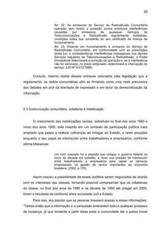 29
Art. 22. As emissoras do Serviço de Radiodifusão Comunitária
operarão sem direito a proteção contra eventuais interferências
causadas por emissoras de quaisquer Serviços de
Telecomunicações e Radiodifusão regularmente instaladas,
condições estas que constarão do seu certificado de licença de
funcionamento.
Art. 23. Estando em funcionamento a emissora do Serviço de
Radiodifusão Comunitária, em conformidade com as prescrições
desta Lei, e constatando-se interferências indesejáveis nos demais
Serviços regulares de Telecomunicações e Radiodifusão, o Poder
Concedente determinará a correção da operação e, se a interferência
não for eliminada, no prazo estipulado, determinará a interrupção do
serviço. (LEI Nº 9.612/1998)
Contudo, mesmo diante desses entraves colocados pela legislação que a
regulamenta, as rádios comunitárias vêm se firmando como uma mola precursora
dos debates em prol da liberdade de expressão e em favor da democratização da
informação.
2.3 Comunicação comunitária, cidadania e mobilização
O crescimento das mobilizações sociais, sobretudo no final dos anos 1980 e
início dos anos 1990, está inserido em um contexto de participação política mais
ampliado que passa a realizar cobranças ao indagar ao Estado, a rever posições
enquanto o seu papel de interlocutor entre trabalhadores e empresários, conforme
afirma Meksenas:
Um bom exemplo foi a pressão que obrigou o governo federal no
inicio da década em questão, a rever sua posição de interlocutor
entre trabalhadores e empresários para captar as câmaras
empresariais na gestão de ramos importantes da economia
brasileira. (2002, p.179).
Assim nasceu a possibilidade de esses conflitos serem negociados de acordo
com os interesses das classes, tornando possível compreender que as cidadanias
de classe, no final dos anos de 1980 e na década de 1990 até chegar em 2000,
foram o resultado do confronto entre sociedade civil e Estado.
Para isso, era preciso que as pessoas tivessem acesso a essas informações.
“Temos então que a informação e a persuasão antecedem todo e qualquer processo
de mudança, já que somente a partir delas pode a comunidade dar o passo inicial
 