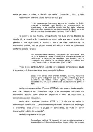 30
deste processo, a saber, a decisão de mudar”. (JAMBEIRO, 2007, p.224).
Neste mesmo caminho, Cicília Peruzzo sinaliza que
[...] às pessoas não interessam somente as questões de âmbito
universal e nacional, mas também os acontecimentos, as
organizações e as relações sociais que lhe estão próximas.
Interessam-lhes os assuntos que dizem respeito à vida do bairro, da
vila, da cidade ou do município onde vivem. (2007.p. 245)
No decorrer de sua história, principalmente nas duas últimas décadas do
século XX, a comunicação comunitária em nosso país teve como característica
peculiar a sua organização e, sobretudo, aliada ao amplo crescimento dos
movimentos sociais, não se pautou apenas em discutir a ideia de comunidade
conforme ressalta Peruzzo:
Não se tratava tão-somente da comunicação de “comunidade”, mas
de todos aqueles processos comunicativos realizado no âmbito de
movimentos e organizações populares que lutavam para a
consecução dos direitos de participação cidadã e melhoria nas
condições de existência dos excluídos. (2007, p.247)
Frente a esse contexto, foram surgindo novos espaços e instituições e coube
à sociedade civil desenvolver esse papel, como atenta Gohn:
Esses novos atores foram criando, também, espaços, instituições
próprias para participarem dos novos pactos políticos que dêem
sustentação ao modelo político vigente. Coube, portanto, à
sociedade civil, um papel central nesse requacionamento. (2003, p.
187).
Nesta mesma perspectiva, Peruzzo (2007) diz que a comunicação popular,
que hoje chamamos de comunitária, surge e se desenvolve articulada aos
movimentos sociais, como canal de expressão e meio de mobilização e
conscientização das populações.
Neste mesmo contexto, Jambeiro (2007, p. 225) diz que os meios de
comunicação comunitária “[...] funcionam como plataforma para troca de informação
e experiência entre pessoas e grupos de comunidade, ao invés de serem
instrumentos verticais de persuasão”.
Jambeiro argumenta ainda que
Em qualquer hipótese há consenso em que a mídia comunitária e
seus produtores, independentemente do tipo de mídia e de pessoas
 