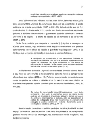 31
envolvidas, não são programadores anônimos e sim entes reais que
conhecem a comunidade... (2007, p.225)
Ainda conforme Cicília Peruzzo: “não se pode, porém, abrir mão de que, para
dizer-se comunitário, um meio de comunicação deve abrir-se ao controle e à gestão
autônoma da própria comunidade. (2007, p. 250). Ela defende ainda que, do “[...]
ponto de vista do direito social, todo cidadão tem direito aos canais de expressão,
portanto, à isonomia comunicacional – igualdade no poder de comunicar – conduz a
um outro: o de isegoria – o direito do cidadão de se manifestar e de ser ouvido.
(2007, p. 251).
Cicília Peruzzo alerta que conquistar a cidadania “[...] significa a passagem de
súditos para cidadão, cujo arcabouço social requer o envolvimento das pessoas
condicionando-se seu status de cidadão à qualidade da participação” (2002, p. 3).
Ainda no que se refere à concepção de cidadania, a autora enfatiza que
A participação na comunicação é um mecanismo facilitador da
ampliação da cidadania, uma vez que possibilita a pessoa tornar-se
sujeito de atividades de ação comunitária e dos meios de
comunicação alí forjados, o que resulta num processo educativo,
sem se estar nos bancos escolares. (2002, p. 10)
A autora define ainda que “A pessoa inserida nesse processo tende a mudar
o seu modo de ver o mundo e de relacionar-se com ele. Tende a agregar novos
elementos à sua cultura. (2002, p, 10). Portanto, a comunicação comunitária nasce
numa perspectiva de colocar o cidadão à luz do exercício dos seus direitos de
liberdade de expressão e assim contribuir para o exercício da cidadania, como diz
Peruzzo.
Os meios de comunicação comunitários/populares - nem todos
obviamente – têm assim o potencial de serem, ao mesmo tempo,
parte de um processo de organização popular e canais carregados
de conteúdos informacionais e culturais, além de possibilitarem à
prática de participação direta nos mecanismos de planejamento,
produção e gestão, contribuem, portanto, duplamente, para a
construção da cidadania. (2002, p. 11-12)
A comunicação comunitária possibilita que haja a participação cidadã, ao abrir
espaço para que as pessoas possam fazer parte dos processos de planejamento,
gestão e mesmo emissão da informação, não apenas sendo meros receptores, mas
também emissores
 