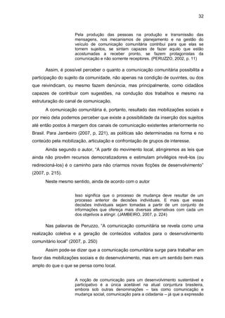 32
Pela produção das pessoas na produção e transmissão das
mensagens, nos mecanismos de planejamento e na gestão do
veículo de comunicação comunitária contribui para que elas se
tornem sujeitos, se sintam capazes de fazer aquilo que estão
acostumadas a receber pronto, se fazem protagonistas da
comunicação e não somente receptores. (PERUZZO, 2002, p. 11)
Assim, é possível perceber o quanto a comunicação comunitária possibilita a
participação do sujeito da comunidade, não apenas na condição de ouvintes, ou dos
que reivindicam, ou mesmo fazem denúncia, mas principalmente, como cidadãos
capazes de contribuir com sugestões, na condução dos trabalhos e mesmo na
estruturação do canal de comunicação.
A comunicação comunitária é, portanto, resultado das mobilizações sociais e
por meio dela podemos perceber que existe a possibilidade da inserção dos sujeitos
até então postos à margem dos canais de comunicação existentes anteriormente no
Brasil. Para Jambeiro (2007, p, 221), as políticas são determinadas na forma e no
conteúdo pela mobilização, articulação e confrontação de grupos de interesse.
Ainda segundo o autor, “A partir do movimento local, atingiremos as leis que
ainda não provêm recursos democratizadores e estimulam privilégios revê-los (ou
redirecioná-los) é o caminho para não criarmos novas ficções de desenvolvimento”
(2007, p. 215).
Neste mesmo sentido, ainda de acordo com o autor
Isso significa que o processo de mudança deve resultar de um
processo anterior de decisões individuais. E mais que essas
decisões individuais sejam tomadas a partir de um conjunto de
informações que ofereça mais diversas alternativas com cada um
dos objetivos a atingir. (JAMBEIRO, 2007, p. 224)
Nas palavras de Peruzzo, “A comunicação comunitária se revela como uma
realização coletiva e a geração de conteúdos voltados para o desenvolvimento
comunitário local” (2007, p. 250)
Assim pode-se dizer que a comunicação comunitária surge para trabalhar em
favor das mobilizações sociais e do desenvolvimento, mas em um sentido bem mais
amplo do que o que se pensa como local.
A noção de comunicação para um desenvolvimento sustentável e
participativo é a única aceitável na atual conjuntura brasileira,
embora sob outras denominações – tais como comunicação e
mudança social, comunicação para a cidadania – já que a expressão
 