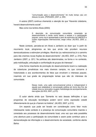 33
“comunicação para o desenvolvimento” há muito tempo caiu em
desuso no país. (PERUZZO, 2007, p. 256)
A autora (2007) continua chamando a atenção de que “Havendo cidadania,
haverá desenvolvimento social”.
Mas como nos lembra Alves (2003)
A descrição da comunicação comunitária conectada ao
desenvolvimento e tendo como bases o acesso e a participação
popular, como nos é apresentada a parir de estímulos da UNESCO e
outras organizações internacionais, exige crítica. (ALVES, 2003, p.
207)
Neste contexto, percebe-se em Alves e Jambeiro ao dizer que “a partir do
movimento local, atingiremos as leis que ainda não provêem recursos
democratizadores e estimulam privilégios. Revê-los (ou redirecioná-los) é o caminho
para não criarmos novas ficções de desenvolvimento”. (ALVES, 2007, p. 215). Para
Jambeiro (2007, p. 221) “As políticas são determinadas, na forma e no conteúdo,
pela mobilização, articulação e confrontação de grupos de interesse”.
Uma forma importante de promoção do desenvolvimento local é a realização
de coberturas jornalísticas nos mais diversos campos, no que concerne à
historicidade e aos acontecimentos de fatos que envolvem o interesse popular,
inserindo em sua grade de programação temas que são do interesse da
comunidade.
Desse modo, uma ação comunicacional prévia e indispensável é
aquela que estabelece a conversação pública em torno dos fins da
cidade nova ou renovada e sugere metodologia de acompanhamento
das ações (ALVES, 2007, p.213)
O autor atenta ainda que “Somente no seio dessas definições é que
programas de educação tecnológica podem servir como expressão cidadã
diferentemente do que já o fizeram na história”. (ALVES, 2007, p.213)
Um aspecto que pode ser levado em consideração como fator muito
interessante neste contexto é a presença da comunicação comunitária inserida e
conectada aos processos de desenvolvimento local, uma vez que esta possibilita
uma abertura para a participação da comunidade e assim pode contribuir para a
democratização da informação e o desenvolvimento da sociedade, conforme atenta
Bahia:
 