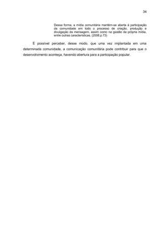 34
Dessa forma, a mídia comunitária mantém-se aberta à participação
da comunidade em todo o processo de criação, produção e
divulgação da mensagem, assim como na gestão da própria mídia,
entre outras características. (2008.p.73)
É possível perceber, desse modo, que uma vez implantada em uma
determinada comunidade, a comunicação comunitária pode contribuir para que o
desenvolvimento aconteça, havendo abertura para a participação popular.
 