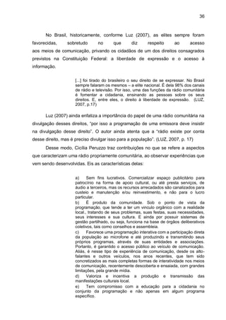 36
No Brasil, historicamente, conforme Luz (2007), as elites sempre foram
favorecidas, sobretudo no que diz respeito ao acesso
aos meios de comunicação, privando os cidadãos de um dos direitos consagrados
previstos na Constituição Federal: a liberdade de expressão e o acesso à
informação.
[...] foi tirado do brasileiro o seu direito de se expressar. No Brasil
sempre falaram os mesmos – a elite nacional. É dela 98% dos canais
de rádio e televisão. Por isso, uma das funções da rádio comunitária
é fomentar a cidadania, ensinando as pessoas sobre os seus
direitos. E, entre eles, o direito à liberdade de expressão. (LUZ,
2007, p.17)
Luz (2007) ainda enfatiza a importância do papel de uma rádio comunitária na
divulgação desses direitos, “por isso a programação de uma emissora deve insistir
na divulgação desse direito”. O autor ainda atenta que a “rádio existe por conta
desse direito, mas é preciso divulgar isso para a população”. (LUZ, 2007, p. 17)
Desse modo, Cicília Peruzzo traz contribuições no que se refere a aspectos
que caracterizam uma rádio propriamente comunitária, ao observar experiências que
vem sendo desenvolvidas. Eis as características delas:
a) Sem fins lucrativos. Comercializar espaço publicitário para
patrocínio na forma de apoio cultural, ou até presta serviços, de
áudio a terceiros, mas os recursos arrecadados são canalizados para
custeio e manutenção e/ou reinvestimento, e não para o lucro
particular.
b) É produto da comunidade. Sob o ponto de vista da
programação, que tende a ter um vinculo orgânico com a realidade
local., tratando de seus problemas, suas festas, suas necessidades,
seus interesses e sua cultura. E ainda por possuir sistemas de
gestão partilhado, ou seja, funciona na base de órgãos deliberativos
coletivos, tais como conselhos e assembleia.
c) Favorece uma programação interativa com a participação direta
da população ao microfone e até produzindo e transmitindo seus
próprios programas, através de suas entidades e associações.
Portanto, é garantido o acesso público ao veículo de comunicação.
Aliás, é nesse tipo de experiência de comunicação, desde os alto-
falantes e outros veículos, nos anos recentes, que tem sido
concretizados as mais completas formas de interatividade nos meios
de comunicação, recentemente descoberta e ensaiada, com grandes
limitações, pela grande mídia.
d) Valoriza e incentiva a produção e transmissão das
manifestações culturais local.
e) Tem compromisso com a educação para a cidadania no
conjunto da programação e não apenas em algum programa
específico.
 
