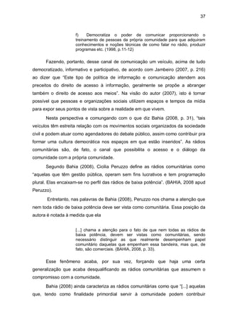 37
f) Democratiza o poder de comunicar proporcionando o
treinamento de pessoas da própria comunidade para que adquiram
conhecimentos e noções técnicas de como falar no rádio, produzir
programas etc. (1998, p.11-12)
Fazendo, portanto, desse canal de comunicação um veículo, acima de tudo
democratizado, informativo e participativo, de acordo com Jambeiro (2007, p. 216)
ao dizer que “Este tipo de política de informação e comunicação atendem aos
preceitos do direito de acesso à informação, geralmente se propõe a abranger
também o direito de acesso aos meios”. Na visão do autor (2007), isto é tornar
possível que pessoas e organizações sociais utilizem espaços e tempos da mídia
para expor seus pontos de vista sobre a realidade em que vivem.
Nesta perspectiva e comungando com o que diz Bahia (2008, p. 31), “tais
veículos têm estreita relação com os movimentos sociais organizados da sociedade
civil e podem atuar como agendadores do debate público, assim como contribuir pra
formar uma cultura democrática nos espaços em que estão inseridos”. As rádios
comunitárias são, de fato, o canal que possibilita o acesso e o diálogo da
comunidade com a própria comunidade.
Segundo Bahia (2008), Cicilia Peruzzo define as rádios comunitárias como
“aquelas que têm gestão pública, operam sem fins lucrativos e tem programação
plural. Elas encaixam-se no perfil das rádios de baixa potência”. (BAHIA, 2008 apud
Peruzzo).
Entretanto, nas palavras de Bahia (2008), Peruzzo nos chama a atenção que
nem toda rádio de baixa potência deve ser vista como comunitária. Essa posição da
autora é notada à medida que ela
[...] chama a atenção para o fato de que nem todas as rádios de
baixa potência, devem ser vistas como comunitárias, sendo
necessário distinguir as que realmente desempenham papel
comunitário daquelas que empenham essa bandeira, mas que, de
fato, são comerciais. (BAHIA, 2008, p. 33).
Esse fenômeno acaba, por sua vez, forçando que haja uma certa
generalização que acaba desqualificando as rádios comunitárias que assumem o
compromisso com a comunidade.
Bahia (2008) ainda caracteriza as rádios comunitárias como que “[...] aquelas
que, tendo como finalidade primordial servir à comunidade podem contribuir
 