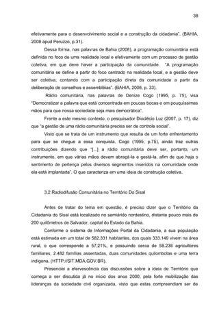 38
efetivamente para o desenvolvimento social e a construção da cidadania”. (BAHIA,
2008 apud Peruzzo, p.31).
Dessa forma, nas palavras de Bahia (2008), a programação comunitária está
definida no foco de uma realidade local e efetivamente com um processo de gestão
coletiva, em que deve haver a participação da comunidade. “A programação
comunitária se define a partir do foco centrado na realidade local, e a gestão deve
ser coletiva, contando com a participação direta da comunidade a partir da
deliberação de conselhos e assembléias”. (BAHIA, 2008, p. 33).
Rádio comunitária, nas palavras de Denize Cogo (1995, p. 75), visa
“Democratizar a palavra que está concentrada em poucas bocas e em pouquíssimas
mãos para que nossa sociedade seja mais democrática”.
Frente a este mesmo contexto, o pesquisador Dioclécio Luz (2007, p. 17), diz
que “a gestão de uma rádio comunitária precisa ser de controle social”.
Visto que se trata de um instrumento que resulta de um forte enfrentamento
para que se chegue a essa conquista. Cogo (1995, p.75), ainda traz outras
contribuições dizendo que “[...] a rádio comunitária deve ser, portanto, um
instrumento, em que várias mãos devem abraçá-la e gestá-la, afim de que haja o
sentimento de pertença pelos diversos segmentos inseridos na comunidade onde
ela está implantada”. O que caracteriza em uma ideia de construção coletiva.
3.2 Radiodifusão Comunitária no Território Do Sisal
Antes de tratar do tema em questão, é preciso dizer que o Território da
Cidadania do Sisal está localizado no semiárido nordestino, distante pouco mais de
200 quilômetros de Salvador, capital do Estado da Bahia.
Conforme o sistema de Informações Portal da Cidadania, a sua população
está estimada em um total de 582.331 habitantes, dos quais 333.149 vivem na área
rural, o que corresponde a 57,21%, e possuindo cerca de 58.238 agricultores
familiares, 2.482 famílias assentadas, duas comunidades quilombolas e uma terra
indígena. (HTTP://SIT.MDA.GOV.BR).
Presenciei a efervescência das discussões sobre a ideia de Território que
começa a ser discutida já no inicio dos anos 2000, pela forte mobilização das
lideranças da sociedade civil organizada, visto que estas compreendiam ser de
 
