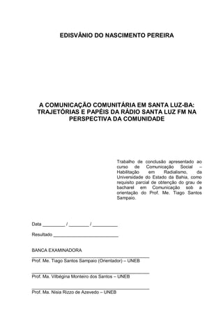 EDISVÂNIO DO NASCIMENTO PEREIRA
A COMUNICAÇÃO COMUNITÁRIA EM SANTA LUZ-BA:
TRAJETÓRIAS E PAPÉIS DA RÁDIO SANTA LUZ FM NA
PERSPECTIVA DA COMUNIDADE
Trabalho de conclusão apresentado ao
curso de Comunicação Social –
Habilitação em Radialismo, da
Universidade do Estado da Bahia, como
requisito parcial de obtenção do grau de
bacharel em Comunicação sob a
orientação do Prof. Me. Tiago Santos
Sampaio.
Data _________ / ________ / __________
Resultado __________________________
BANCA EXAMINADORA
_______________________________________________
Prof. Me. Tiago Santos Sampaio (Orientador) – UNEB
_______________________________________________
Prof. Ma. Vilbégina Monteiro dos Santos – UNEB
_______________________________________________
Prof. Ma. Nisia Rizzo de Azevedo – UNEB
 