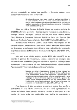 39
extrema necessidade um debate das questões e demandas sociais, numa
perspectiva territorializada como afirma Santos
No esforço de pensar o seu lugar, a partir de sua heterogeneidade, e
de suas demandas diversas e comuns, a sociedade civil começa a
discutir suas questões numa perspectiva de território, e não mais de
região, o que resultou no Conselho de Desenvolvimento Territorial do
Sisal. (CODES) (2011, p. 51)
Criado em 2002, o Território do Sisal é detentor de uma área territorial de
21.256,50 quilômetros quadrados e é composto pelos municípios de Araci, Barrocas,
Biritinga, Candeal, Cansanção, Conceição do Coité, Ichú Itiúba, Lamarão, Monte
Santo, Nordestina, Queimadas, Quijingue, Retirolândia, Santa Luz, Serrinha, São
Domingos, Teofilândia, Tucano e Valente. (NASCIMENTO e GARCIA, 2012, p.15)
Na estruturação diretiva do CODES, a sua diretoria fora composta por 14
membros ligados à sociedade civil e 14 ao poder público. A entidade é responsável
por desenvolver as políticas de desenvolvimento local e administrar territorialmente
as práticas e recursos do Ministério do Desenvolvimento Agrário. (MOREIRA, 2006,
p.1-2)
Logo após a sua criação, segundo Moreira (2006, p.2), o CODES, em se
tratando de políticas de infra-estrutura, passou a coordenar as aplicações dos
recursos oriundos do PRONAF (Programa Nacional de Agricultura Familiar) que era
apoiado pelo Governo Federal, por meio do MDA (Ministério do Desenvolvimento
Agrário) e da SDT (Secretaria de Desenvolvimento Territorial).
Somente em 2004, a Espacialidade Território do Sisal, passa a ser
reconhecida oficialmente no mapa da Bahia. A divisão dos Territórios
é um acontecimento recente, fruto da Política Territorial criada no
primeiro mandato do Governo Lula, o Território da Cidadania9
é uma
estratégia de desenvolvimento regional sustentável e garantia de
direitos sociais voltados às regiões do país que mais precisam, com
o objetivo de levar o desenvolvimento econômico e universalizar os
programas básicos de cidadania. (OLIVEIRA, 2010, p. 33)
Para chegarmos à rádio comunitária, entretanto, é preciso dizer que foi a
partir do final dos anos setenta, caminhando pelos anos oitenta e principalmente na
década de 1990 do século passado, no qual o Território do Sisal passa a trazer
consigo de forma ainda mais emblemática uma história de organização e
9
http://www.territoriosdacidadania.gov.br
 