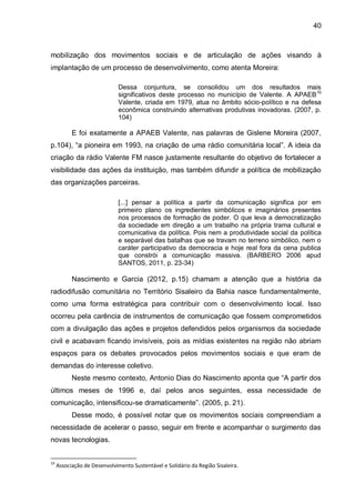 40
mobilização dos movimentos sociais e de articulação de ações visando à
implantação de um processo de desenvolvimento, como atenta Moreira:
Dessa conjuntura, se consolidou um dos resultados mais
significativos deste processo no município de Valente. A APAEB10
Valente, criada em 1979, atua no âmbito sócio-político e na defesa
econômica construindo alternativas produtivas inovadoras. (2007, p.
104)
E foi exatamente a APAEB Valente, nas palavras de Gislene Moreira (2007,
p.104), “a pioneira em 1993, na criação de uma rádio comunitária local”. A ideia da
criação da rádio Valente FM nasce justamente resultante do objetivo de fortalecer a
visibilidade das ações da instituição, mas também difundir a política de mobilização
das organizações parceiras.
[...] pensar a política a partir da comunicação significa por em
primeiro plano os ingredientes simbólicos e imaginários presentes
nos processos de formação de poder. O que leva a democratização
da sociedade em direção a um trabalho na própria trama cultural e
comunicativa da política. Pois nem a produtividade social da política
e separável das batalhas que se travam no terreno simbólico, nem o
caráter participativo da democracia e hoje real fora da cena publica
que constrói a comunicação massiva. (BARBERO 2006 apud
SANTOS, 2011, p. 23-34)
Nascimento e Garcia (2012, p.15) chamam a atenção que a história da
radiodifusão comunitária no Território Sisaleiro da Bahia nasce fundamentalmente,
como uma forma estratégica para contribuir com o desenvolvimento local. Isso
ocorreu pela carência de instrumentos de comunicação que fossem comprometidos
com a divulgação das ações e projetos defendidos pelos organismos da sociedade
civil e acabavam ficando invisíveis, pois as mídias existentes na região não abriam
espaços para os debates provocados pelos movimentos sociais e que eram de
demandas do interesse coletivo.
Neste mesmo contexto, Antonio Dias do Nascimento aponta que “A partir dos
últimos meses de 1996 e, daí pelos anos seguintes, essa necessidade de
comunicação, intensificou-se dramaticamente”. (2005, p. 21).
Desse modo, é possível notar que os movimentos sociais compreendiam a
necessidade de acelerar o passo, seguir em frente e acompanhar o surgimento das
novas tecnologias.
10
Associação de Desenvolvimento Sustentável e Solidário da Região Sisaleira.
 