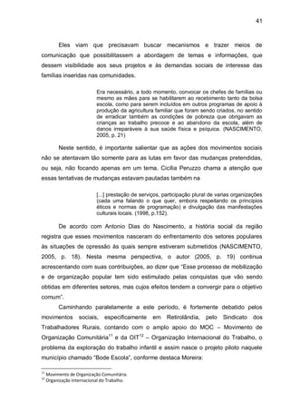 41
Eles viam que precisavam buscar mecanismos e trazer meios de
comunicação que possibilitassem a abordagem de temas e informações, que
dessem visibilidade aos seus projetos e às demandas sociais de interesse das
famílias inseridas nas comunidades.
Era necessário, a todo momento, convocar os chefes de famílias ou
mesmo as mães para se habilitarem ao recebimento tanto da bolsa
escola, como para serem incluídos em outros programas de apoio à
produção da agricultura familiar que foram sendo criados, no sentido
de erradicar também as condições de pobreza que obrigavam as
crianças ao trabalho precoce e ao abandono da escola, além de
danos irreparáveis à sua saúde física e psíquica. (NASCIMENTO,
2005, p. 21)
Neste sentido, é importante salientar que as ações dos movimentos sociais
não se atentavam tão somente para as lutas em favor das mudanças pretendidas,
ou seja, não focando apenas em um tema. Cicília Peruzzo chama a atenção que
essas tentativas de mudanças estavam pautadas também na
[...] prestação de serviços, participação plural de varias organizações
(cada uma falando o que quer, embora respeitando os princípios
éticos e normas de programação) e divulgação das manifestações
culturais locais. (1998, p.152).
De acordo com Antonio Dias do Nascimento, a história social da região
registra que esses movimentos nasceram do enfrentamento dos setores populares
às situações de opressão às quais sempre estiveram submetidos (NASCIMENTO,
2005, p. 18). Nesta mesma perspectiva, o autor (2005, p. 19) continua
acrescentando com suas contribuições, ao dizer que “Esse processo de mobilização
e de organização popular tem sido estimulado pelas conquistas que vão sendo
obtidas em diferentes setores, mas cujos efeitos tendem a convergir para o objetivo
comum”.
Caminhando paralelamente a este período, é fortemente debatido pelos
movimentos sociais, especificamente em Retirolândia, pelo Sindicato dos
Trabalhadores Rurais, contando com o amplo apoio do MOC – Movimento de
Organização Comunitária11
e da OIT12
– Organização Internacional do Trabalho, o
problema da exploração do trabalho infantil e assim nasce o projeto piloto naquele
município chamado “Bode Escola”, conforme destaca Moreira:
11
Movimento de Organização Comunitária.
12
Organização Internacional do Trabalho.
 