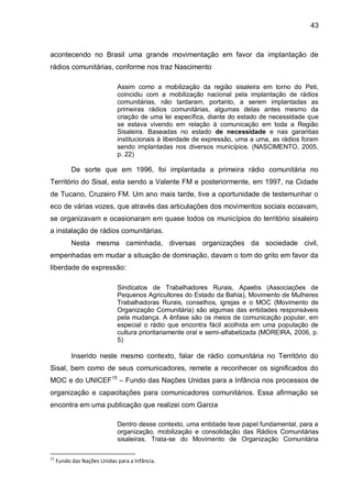 43
acontecendo no Brasil uma grande movimentação em favor da implantação de
rádios comunitárias, conforme nos traz Nascimento
Assim como a mobilização da região sisaleira em torno do Peti,
coincidiu com a mobilização nacional pela implantação de rádios
comunitárias, não tardaram, portanto, a serem implantadas as
primeiras rádios comunitárias, algumas delas antes mesmo da
criação de uma lei específica, diante do estado de necessidade que
se estava vivendo em relação à comunicação em toda a Região
Sisaleira. Baseadas no estado de necessidade e nas garantias
institucionais à liberdade de expressão, uma a uma, as rádios foram
sendo implantadas nos diversos municípios. (NASCIMENTO, 2005,
p. 22)
De sorte que em 1996, foi implantada a primeira rádio comunitária no
Território do Sisal, esta sendo a Valente FM e posteriormente, em 1997, na Cidade
de Tucano, Cruzeiro FM. Um ano mais tarde, tive a oportunidade de testemunhar o
eco de várias vozes, que através das articulações dos movimentos sociais ecoavam,
se organizavam e ocasionaram em quase todos os municípios do território sisaleiro
a instalação de rádios comunitárias.
Nesta mesma caminhada, diversas organizações da sociedade civil,
empenhadas em mudar a situação de dominação, davam o tom do grito em favor da
liberdade de expressão:
Sindicatos de Trabalhadores Rurais, Apaebs (Associações de
Pequenos Agricultores do Estado da Bahia), Movimento de Mulheres
Trabalhadoras Rurais, conselhos, igrejas e o MOC (Movimento de
Organização Comunitária) são algumas das entidades responsáveis
pela mudança. A ênfase são os meios de comunicação popular, em
especial o rádio que encontra fácil acolhida em uma população de
cultura prioritariamente oral e semi-alfabetizada (MOREIRA, 2006, p.
5)
Inserido neste mesmo contexto, falar de rádio comunitária no Território do
Sisal, bem como de seus comunicadores, remete a reconhecer os significados do
MOC e do UNICEF15
– Fundo das Nações Unidas para a Infância nos processos de
organização e capacitações para comunicadores comunitários. Essa afirmação se
encontra em uma publicação que realizei com Garcia
Dentro desse contexto, uma entidade teve papel fundamental, para a
organização, mobilização e consolidação das Rádios Comunitárias
sisaleiras. Trata-se do Movimento de Organização Comunitária
15
Fundo das Nações Unidas para a Infância.
 