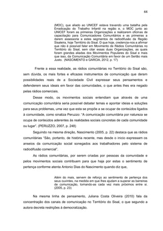 44
(MOC), que aliado ao UNICEF estava travando uma batalha pela
Erradicação do Trabalho Infantil na região e, o MOC junto ao
UNICEF foram as primeiras Organizações a realizarem oficinas de
capacitação para Comunicadores Comunitários e as primeiras a
darem assessoria a estes segmentos de radiodifusão da Região
Sisaleira, hoje Território do Sisal. O que hoje, credencia-nos a afirmar
que não é possível falar em Movimento de Rádios Comunitárias no
Território do Sisal, sem citar essas duas Organizações, as quais
foram grandes aliadas dos Movimentos Populares do Sisal e mais
que isso, da Comunicação Comunitária em favor de um Sertão mais
Justo. (NASCIMENTO e GARCIA, 2012, p. 17)
Frente a essa realidade, as rádios comunitárias no Território do Sisal são,
sem dúvida, os mais fortes e eficazes instrumentos de comunicação que deram
possibilidades reais de a Sociedade Civil expressar seus pensamentos e
defenderem seus ideais em favor das comunidades, o que antes lhes era negado
pelas rádios comerciais.
Desse modo, os movimentos sociais entendiam que através de uma
comunicação comunitária seria possível debater temas e apontar ideias e soluções
para seus problemas, uma vez que esta se propõe a se ocupar de conteúdos ligados
à comunidade, como sinaliza Peruzzo: “A comunicação comunitária por natureza se
ocupa de conteúdos aderentes às realidades sociais concretas de cada comunidade
ou lugar”. (PERUZZO, 2007, p. 248)
Seguindo na mesma direção, Nascimento (2005, p. 22) destaca que as rádios
comunitárias “São, portanto, de história recente, mas desde o inicio expressam os
anseios da comunicação social sonegados aos trabalhadores pelo sistema de
radiodifusão comercial”.
As rádios comunitárias, por serem criadas por pessoas da comunidade e
pelos movimentos sociais contribuem para que haja por estas o sentimento de
pertença conforme atenta Antonio Dias do Nascimento quando diz que,
Além do mais, servem de reforço ao sentimento de pertença dos
seus ouvintes, na medida em que lhes ajudam a superar as barreiras
de comunicação, tornando-as cada vez mais próximos entre si.
(2005, p. 23)
Na mesma linha de pensamento, Juliana Costa Oliveira (2010) fala da
concentração dos canais de comunicação no Território do Sisal, o que segundo a
autora decreta restrições à democratização.
 