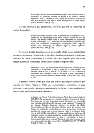 46
Entre todas as dificuldades enfrentadas pelas rádios comunitárias a
repressão do governo, através da Anatel e da Policia Federal,
ignorando todo o contexto social, político econômico e cultural em
que elas surgiram, tem sido a mais abrangente e a mais antiga.
(NASCIMENTO, 2005, p. 29)
O autor continua o seu pensamento, refletindo que embora estejamos no
regime democrático,
Fatos como esse mostram como a liberdade de expressão no País,
sobretudo dos setores populares, ainda continua sendo um “caso de
Policia” do mesmo modo como o último Presidente da República
Velha, Washington Luiz, referia-se aos movimentos operários que,
com suas destemidas mobilizações, conseguiam fazer surgir no
Brasil, todo arcabouço de amparo legal à classe operária.
(NASCIMENTO, 2005, p. 29)
Na mesma direção das retaliações e perseguição a todo tipo de possibilidade
de democratização da comunicação, o Ministério das Comunicações se posicionava
contrário às rádios comunitárias e contribuía de forma rigorosa para que estas
fossem duramente penalizadas, lembrando os tempos do regime militar.
Do mesmo modo, as autoridades do Ministério das Comunicações,
preservando firmemente o ranço militarista e “policialesco” que
sempre caracterizou a relação do Estado com os movimentos
populares, têm investido contra as rádios que o povo cria visando a
melhoria de sua precárias condições de vida. (NASCIMENTO, 2005,
p. 29)
É possível lembrar ainda que, além das torturas psicológicas aplicadas por
agentes da Polícia Federal e Anatel aos comunicadores comunitários e seus
diretores, houve também casos de agressões verbais e físicas, como o vivido por um
comunicador da rádio comunitária Valente FM:
A Anatel e a Polícia Federal invadiram a Rádio Comunitária Valente
FM (20.07.00) e espancaram o cidadão de bem, Antonio dos Santos
Sampaio, que na hora executava serviço de locutor, em uma ação
que mais parecia blitz em favela para pegar traficante. Armados até
os dentes, Policiais Federais bateram no portão da Rádio
Comunitária pedindo que Sampaio abrisse; como as pessoas que
batiam no portão não se identificaram, mesmo depois de insistentes
pedidos da pessoa que se encontrava na rádio, o funcionário disse
que ia abrir. Então eles saltaram o muro, quebraram a porta que dá
acesso a rádio e começaram espancar o colaborador da rádio. Como
se não bastasse, algemaram o rapaz e começaram a fazer o
interrogatório ali mesmo no local. Depois de tudo isso, levaram todos
os equipamentos da rádio comunitária. (QUEREM CALAR A VOZ DO
POVO II, 2005, p. 31-32)
 