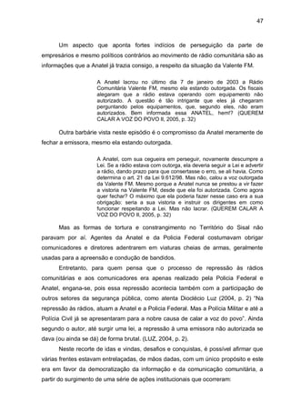 47
Um aspecto que aponta fortes indícios de perseguição da parte de
empresários e mesmo políticos contrários ao movimento de rádio comunitária são as
informações que a Anatel já trazia consigo, a respeito da situação da Valente FM.
A Anatel lacrou no último dia 7 de janeiro de 2003 a Rádio
Comunitária Valente FM, mesmo ela estando outorgada. Os fiscais
alegaram que a rádio estava operando com equipamento não
autorizado. A questão é tão intrigante que eles já chegaram
perguntando pelos equipamentos, que, segundo eles, não eram
autorizados. Bem informada essa ANATEL, hem!? (QUEREM
CALAR A VOZ DO POVO II, 2005, p. 32)
Outra barbárie vista neste episódio é o compromisso da Anatel meramente de
fechar a emissora, mesmo ela estando outorgada.
A Anatel, com sua cegueira em perseguir, novamente descumpre a
Lei. Se a rádio estava com outorga, ela deveria seguir a Lei e advertir
a rádio, dando prazo para que consertasse o erro, se ali havia. Como
determina o art. 21 da Lei 9.612/98. Mas não, calou a voz outorgada
da Valente FM. Mesmo porque a Anatel nunca se prestou a vir fazer
a vistoria na Valente FM, desde que ela foi autorizada. Como agora
quer fechar? O máximo que ela poderia fazer nesse caso era a sua
obrigação: seria a sua vistoria e instruir os dirigentes em como
funcionar respeitando a Lei. Mas não lacrar. (QUEREM CALAR A
VOZ DO POVO II, 2005, p. 32)
Mas as formas de tortura e constrangimento no Território do Sisal não
paravam por aí. Agentes da Anatel e da Policia Federal costumavam obrigar
comunicadores e diretores adentrarem em viaturas cheias de armas, geralmente
usadas para a apreensão e condução de bandidos.
Entretanto, para quem pensa que o processo de repressão às rádios
comunitárias e aos comunicadores era apenas realizado pela Policia Federal e
Anatel, engana-se, pois essa repressão acontecia também com a participação de
outros setores da segurança pública, como atenta Dioclécio Luz (2004, p. 2) “Na
repressão às rádios, atuam a Anatel e a Policia Federal. Mas a Polícia Militar e até a
Polícia Civil já se apresentaram para a nobre causa de calar a voz do povo”. Ainda
segundo o autor, até surgir uma lei, a repressão à uma emissora não autorizada se
dava (ou ainda se dá) de forma brutal. (LUZ, 2004, p. 2).
Neste recorte de idas e vindas, desafios e conquistas, é possível afirmar que
várias frentes estavam entrelaçadas, de mãos dadas, com um único propósito e este
era em favor da democratização da informação e da comunicação comunitária, a
partir do surgimento de uma série de ações institucionais que ocorreram:
 