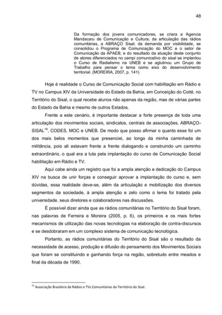 48
Da formação dos jovens comunicadores, se criara a Agencia
Mandacaru de Comunicação e Cultura; da articulação das rádios
comunitárias, a ABRAÇO Sisal; da demanda por visibilidade, se
consolidou o Programa de Comunicação do MOC e o setor de
Comunicação da APAEB; e do resultado da atuação deste conjunto
de atores diferenciados no campi comunicativo do sisal se implantou
o Curso de Radialismo na UNEB e se aglutinou um Grupo de
Trabalho para pensar o tema como eixo do desenvolvimento
territorial. (MOREIRA, 2007, p. 141)
Hoje é realidade o Curso de Comunicação Social com habilitação em Rádio e
TV no Campus XIV da Universidade do Estado da Bahia, em Conceição do Coité, no
Território do Sisal, o qual recebe alunos não apenas da região, mas de várias partes
do Estado da Bahia e mesmo de outros Estados.
Frente a este cenário, é importante destacar a forte presença de toda uma
articulação dos movimentos sociais, sindicatos, centrais de associações, ABRAÇO-
SISAL16
, CODES, MOC e UNEB. De modo que posso afirmar o quanto esse foi um
dos mais belos momentos que presenciei, ao longo da minha caminhada de
militância, pois ali estavam frente a frente dialogando e construindo um caminho
extraordinário, o qual era a luta pela implantação do curso de Comunicação Social
habilitação em Rádio e TV.
Aqui cabe ainda um registro que foi a ampla atenção e dedicação do Campus
XIV na busca de unir forças e conseguir aprovar a implantação do curso e, sem
dúvidas, essa realidade deve-se, além da articulação e mobilização dos diversos
segmentos da sociedade, à ampla atenção e zelo como o tema foi tratado pela
universidade, seus diretores e colaboradores nas discussões.
É possível dizer ainda que as rádios comunitárias no Território do Sisal foram,
nas palavras de Ferreira e Moreira (2005, p. 6), os primeiros e os mais fortes
mecanismos de utilização das novas tecnologias na elaboração de contra-discursos
e se desdobraram em um complexo sistema de comunicação tecnológica.
Portanto, as rádios comunitárias do Território do Sisal são o resultado da
necessidade de acesso, produção e difusão do pensamento dos Movimentos Sociais
que foram se constituindo e ganhando força na região, sobretudo entre meados e
final da década de 1990.
16
Associação Brasileira de Rádios e TVs Comunitárias do Território do Sisal.
 