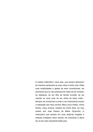 À Josefa e Marcelino, meus pais, que sempre dedicaram
de maneira inenarrável as suas vidas à minha vida. Pelas
suas simplicidades e gestos de amor incondicional, me
ensinando que eu não precisava ter medo de ser honesto,
do obstáculo, de ser filho de família humilde, de ser
nascido na zona rural, de ser vítima de baixa visão...
Sempre me conduziram a amar e me incentivaram buscar
a realização dos meus sonhos. Meus cinco irmãos, minha
família, meus amores, amados da minha alma. Ao meu
amado avô José Pereira de Matos (Zuquinha, in
memoriam) que sempre em suas palavras singelas e
amáveis embalava meus sonhos me colocando à altura
de um ser mais importante deste país.
 