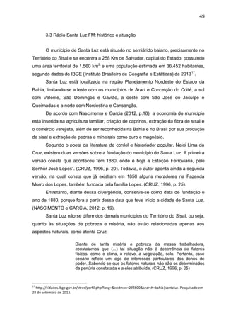 49
3.3 Rádio Santa Luz FM: histórico e atuação
O municipio de Santa Luz está situado no semiárido baiano, precisamente no
Território do Sisal e se encontra a 258 Km de Salvador, capital do Estado, possuindo
uma área territórial de 1.560 km2,
e uma população estimada em 36.452 habitantes,
segundo dados do IBGE (Instituto Brasileiro de Geografia e Estáticas) de 201317
.
Santa Luz está localizada na região Planejamento Nordeste do Estado da
Bahia, limitando-se a leste com os municípios de Araci e Conceição do Coité, a sul
com Valente, São Domingos e Gavião, a oeste com São José do Jacuípe e
Queimadas e a norte com Nordestina e Cansanção.
De acordo com Nascimento e Garcia (2012, p.18), a economia do município
está inserida na agricultura familiar, criação de caprinos, extração da fibra de sisal e
o comércio varejista, além de ser reconhecida na Bahia e no Brasil por sua produção
de sisal e extração de pedras e mineirais como ouro e magnésio.
Segundo o poeta da literatura de cordel e historiador popular, Nelci Lima da
Cruz, existem duas versões sobre a fundação do município de Santa Luz. A primeira
versão consta que aconteceu “em 1880, onde é hoje a Estação Ferroviária, pelo
Senhor José Lopes”. (CRUZ, 1996, p. 20). Todavia, o autor aponta ainda a segunda
versão, na qual consta que já existiam em 1850 alguns moradores na Fazenda
Morro dos Lopes, também fundada pela família Lopes. (CRUZ, 1996, p. 25).
Entretanto, diante dessa divergência, conserva-se como data de fundação o
ano de 1880, porque fora a partir dessa data que teve inicio a cidade de Santa Luz.
(NASCIMENTO e GARCIA, 2012, p. 19).
Santa Luz não se difere dos demais municípios do Território do Sisal, ou seja,
quanto às situações de pobreza e miséria, não estão relacionadas apenas aos
aspectos naturais, como atenta Cruz:
Diante de tanta miséria e pobreza da massa trabalhadora,
constatamos que (...) tal situação não é decorrência de fatores
físicos, como o clima, o relevo, a vegetação, solo. Portanto, esse
cenário reflete um jogo de interesses particulares dos donos do
poder. Sabendo-se que os fatores naturais não são os determinados
da penúria constatada e a eles atribuída. (CRUZ, 1996, p. 25)
17
http://cidades.ibge.gov.br/xtras/perfil.php?lang=&codmun=292800&search=bahia|santaluz. Pesquisado em
28 de setembro de 2013.
 