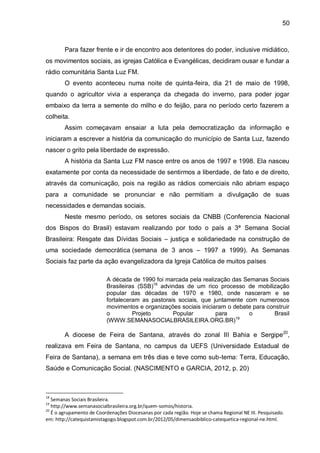 50
Para fazer frente e ir de encontro aos detentores do poder, inclusive midiático,
os movimentos sociais, as igrejas Católica e Evangélicas, decidiram ousar e fundar a
rádio comunitária Santa Luz FM.
O evento aconteceu numa noite de quinta-feira, dia 21 de maio de 1998,
quando o agricultor vivia a esperança da chegada do inverno, para poder jogar
embaixo da terra a semente do milho e do feijão, para no período certo fazerem a
colheita.
Assim começavam ensaiar a luta pela democratização da informação e
iniciaram a escrever a história da comunicação do município de Santa Luz, fazendo
nascer o grito pela liberdade de expressão.
A história da Santa Luz FM nasce entre os anos de 1997 e 1998. Ela nasceu
exatamente por conta da necessidade de sentirmos a liberdade, de fato e de direito,
através da comunicação, pois na região as rádios comerciais não abriam espaço
para a comunidade se pronunciar e não permitiam a divulgação de suas
necessidades e demandas sociais.
Neste mesmo período, os setores sociais da CNBB (Conferencia Nacional
dos Bispos do Brasil) estavam realizando por todo o país a 3ª Semana Social
Brasileira: Resgate das Dívidas Sociais – justiça e solidariedade na construção de
uma sociedade democrática (semana de 3 anos – 1997 a 1999). As Semanas
Sociais faz parte da ação evangelizadora da Igreja Católica de muitos países
A década de 1990 foi marcada pela realização das Semanas Sociais
Brasileiras (SSB)18
advindas de um rico processo de mobilização
popular das décadas de 1970 e 1980, onde nasceram e se
fortaleceram as pastorais sociais, que juntamente com numerosos
movimentos e organizações sociais iniciaram o debate para construir
o Projeto Popular para o Brasil
(WWW.SEMANASOCIALBRASILEIRA.ORG.BR)19
A diocese de Feira de Santana, através do zonal III Bahia e Sergipe20
,
realizava em Feira de Santana, no campus da UEFS (Universidade Estadual de
Feira de Santana), a semana em três dias e teve como sub-tema: Terra, Educação,
Saúde e Comunicação Social. (NASCIMENTO e GARCIA, 2012, p. 20)
18
Semanas Sociais Brasileira.
19
http://www.semanasocialbrasileira.org.br/quem-somos/historia.
20
É o agrupamento de Coordenações Diocesanas por cada região. Hoje se chama Regional NE III. Pesquisado.
em: http://catequistamistagogo.blogspot.com.br/2012/05/dimensaobiblico-catequetica-regional-ne.html.
 