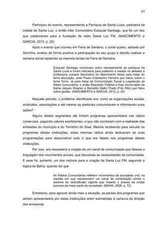 51
Participou do evento, representando a Paróquia de Santa Luzia, padroeira da
cidade de Santa Luz, o então líder Comunitário Ezequiel Santiago, que foi um dos
que colaboraram para a fundação da rádio Santa Luz FM, (NASCIMENTO e
GARCIA, 2012, p. 20)
Após o evento que ocorreu em Feira de Santana, o zonal quatro, sediado por
Serrinha, avaliou de forma positiva a participação do seu grupo e decidiu realizar a
semana social repetindo os mesmos temas de Feira de Santana.
Ezequiel Santiago continuara como representante da paróquia de
Santa Luzia e foram indicados para palestrar e mediar os debates a
professora Jussara Secondino do Nascimento Alves para tratar do
tema educação, José Paulo Crisóstomo Ferreira que tratou sobre o
tema Terra. Já para tratar de Comunicação Social e Legislação de
Rádio Comunitária, o então Deputado Federal e hoje Governador da
Bahia Jaques Wagner e Benedito Ballio Prado (Frei Dito) que falou
sobre gestão. (NASCIMENTO e GARCIA, 2012, p. 20)
Naquele período, o problema identificado era: como as organizações sociais,
sindicatos, associações e até mesmo as pastorais comunicavam e informavam suas
ações?
Alguns destes segmentos até tinham programas apresentados nas rádios
comerciais, pagando valores exorbitantes, o que não condiziam com a realidade das
entidades do município e do Território do Sisal. Mesmo recebendo para veicular os
programas destas instituições, estas mesmas rádios ainda dedicavam as suas
programações para desconstruir tudo o que era falado nos programas destas
instituições.
Por isso, era necessária a criação de um canal de comunicação que falasse a
linguagem dos movimentos sociais, que discutisse as necessidades da comunidade.
E esse foi, portanto, um dos motivos para a criação da Santa Luz FM, seguindo a
lógica de Bahia, quando diz que
As Rádios Comunitárias refletem movimentos da sociedade civil, na
medida em que representam um canal de contestação contra o
sistema de radiodifusão vigente que impede o acesso às ondas
sonoras da maior parte da sociedade. (BAHIA, 2008, p. 72)
Entretanto, para agravar ainda mais a situação, as pautas dos programas que
seriam apresentados por estas instituições eram submetidas à censura da direção
das emissoras.
 