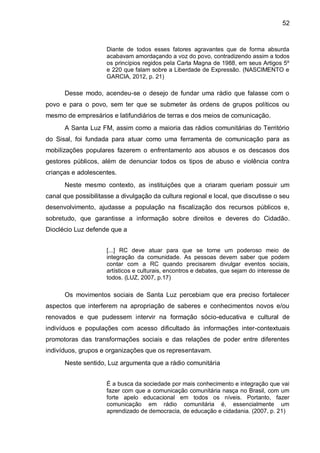 52
Diante de todos esses fatores agravantes que de forma absurda
acabavam amordaçando a voz do povo, contradizendo assim a todos
os princípios regidos pela Carta Magna de 1988, em seus Artigos 5º
e 220 que falam sobre a Liberdade de Expressão. (NASCIMENTO e
GARCIA, 2012, p. 21)
Desse modo, acendeu-se o desejo de fundar uma rádio que falasse com o
povo e para o povo, sem ter que se submeter às ordens de grupos políticos ou
mesmo de empresários e latifundiários de terras e dos meios de comunicação.
A Santa Luz FM, assim como a maioria das rádios comunitárias do Território
do Sisal, foi fundada para atuar como uma ferramenta de comunicação para as
mobilizações populares fazerem o enfrentamento aos abusos e os descasos dos
gestores públicos, além de denunciar todos os tipos de abuso e violência contra
crianças e adolescentes.
Neste mesmo contexto, as instituições que a criaram queriam possuir um
canal que possibilitasse a divulgação da cultura regional e local, que discutisse o seu
desenvolvimento, ajudasse a população na fiscalização dos recursos públicos e,
sobretudo, que garantisse a informação sobre direitos e deveres do Cidadão.
Dioclécio Luz defende que a
[...] RC deve atuar para que se torne um poderoso meio de
integração da comunidade. As pessoas devem saber que podem
contar com a RC quando precisarem divulgar eventos sociais,
artísticos e culturais, encontros e debates, que sejam do interesse de
todos. (LUZ, 2007, p.17)
Os movimentos sociais de Santa Luz percebiam que era preciso fortalecer
aspectos que interferem na apropriação de saberes e conhecimentos novos e/ou
renovados e que pudessem intervir na formação sócio-educativa e cultural de
indivíduos e populações com acesso dificultado às informações inter-contextuais
promotoras das transformações sociais e das relações de poder entre diferentes
indivíduos, grupos e organizações que os representavam.
Neste sentido, Luz argumenta que a rádio comunitária
É a busca da sociedade por mais conhecimento e integração que vai
fazer com que a comunicação comunitária nasça no Brasil, com um
forte apelo educacional em todos os níveis. Portanto, fazer
comunicação em rádio comunitária é, essencialmente um
aprendizado de democracia, de educação e cidadania. (2007, p. 21)
 