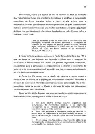 53
Desse modo, o grito que ecoava da sala de reuniões da sede do Sindicato
dos Trabalhadores Rurais era a tentativa de mobilizar e solidificar a comunicação
comunitária de forma interativa, crítica e democratizada, voltada para a
instrumentalização de procedimentos multidisciplinarizados os quais possibilitassem
melhorar a informação em busca de uma melhor qualidade de vida para a população
de Santa Luz e região circunvizinha, à área de cobertura da rádio. Peruzzo define a
rádio comunitária como
Canal de expressão e meio de mobilização e conscientização das
populações residentes em bairros periféricos e submetidos às
carências de toda espécie de escolas, postos de saúde, moradia
digna, transporte, alimentação e outros bens de uso coletivo e
pessoal, em razão dos baixos salários ou do desemprego.
(PERUZZO, 2007, p. 247)
É nesse contexto, portanto, que nasce a Rádio Comunitária Santa Luz FM, a
qual ao longo de sua trajetória tem buscado contribuir com o processo de
fiscalização e monitoramento das ações dos poderes legalmente constituídos,
possibilitando para a comunidade o empoderamento e obterem o sentimento de
pertencimento, em um cenário o qual, até então, era visto com certo estranhamento
por boa parte da sociedade luzense.
A Santa Luz FM nasce com a missão de valorizar e apoiar aspectos
socioculturais de indivíduos e populações historicamente excluídos, facilitando a
liberdade de expressão e intervindo na democratização da comunicação intra e inter-
comunitária, capaz de ampliar a difusão e interação de ideias que estabeleçam
transformações no exercício cidadão.
Neste sentido, Cicília Peruzzo traz algumas importantes contribuições acerca
da mídia comunitária, que segundo a autora se caracteriza por
a) Ter como objetivo divulgar assuntos específicos das
comunidades, de movimentos coletivos e de segmentos
populacionais ou de interesse público, que normalmente não
encontram espaço na mídia comercial.
b) Usar como estratégia a participação direta das pessoas do
próprio lugar na programação e em geral também na gestão do
veículo de comunicação. O receptor pode se tornar emissor e vice-
versa.
c) Quem produz (cria, fala, redige, edita, transmite, edita etc) as
mensagens não é necessariamente um especialista, o profissional de
comunicação, mas o cidadão comum.
 