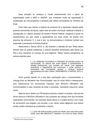 55
Essa situação só começou a mudar positivamente com o apoio de
organizações como o MOC e UNICEF, que investiram muito na capacitação e
qualificação de comunicadores e diretores das rádios comunitárias do Território do
Sisal.
Outro fator que marcou a história da emissora foi a repressão imposta pelos
poderes dominantes da época, sejam eles de ordem municipal, estadual e federal, a
perseguição e o regime opressor da Anatel e Polícia Federal, chegando a lacrar os
equipamentos por seis vezes e apreendê-los por duas vezes, de acordo com
arquivos da emissora. E, o que é pior, os comunicadores e diretores tiveram que
responder a processos na Polícia Federal.
Nascimento e Garcia (2012, p. 25) chamam a atenção de que “Estes talvez
tenham sido os graves problemas e maiores desafios enfrentados pela Santa Luz
FM e seus membros no começo de sua trajetória”. Nesta mesma perspectiva, os
autores atentam para
[...] os obstáculos burocráticos e interesses de grandes grupos de
comunicação, na maioria das vezes ligados a parlamentares e
lobistas profissionais, que insistem em manter uma legislação
anacrônica e hegemônica que provocava e ainda provoca o
travamento das concessões, lacrava e continua lacrando
equipamentos em todo o Brasil. (NASCIMENTO e GARCIA, 2012, p.
25)
Outro grande desafio foi a luta pela autorização para o funcionamento, a
outorga junto ao Ministério das Comunicações. Isso foi muito difícil e massacrante,
pois esbarrava-se em burocracias impostas pelo MiniCom (Ministério das
Comunicações) e suas maneiras de tratar o processo, mandando arquivá-lo várias
vezes.
Nota-se que a Santa Luz FM sempre procurou cumprir os prazos, mas que de
forma obscura o MiniCom dificultava o seu processo de outorga sem que houvesse
explicações convincentes. Um exemplo desse abuso é o projeto técnico com mapa
de arruamento que exigiam, era enviado, e por várias vezes alegavam que estava
errado, porém mandava-se novamente o mesmo,
[...], pois não estava errado e assim por diante, isso umas três quatro
vezes, para eles (MiniCom)22
acatarem, era como se fosse mesmo
22
Ministério das Comunicações.
 