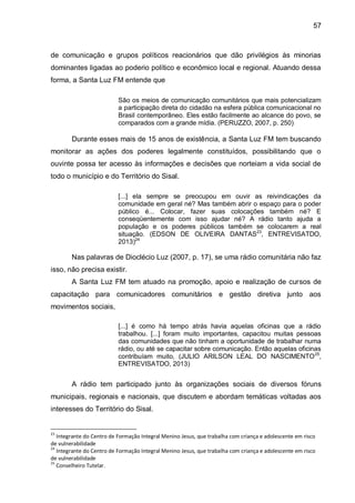 57
de comunicação e grupos políticos reacionários que dão privilégios às minorias
dominantes ligadas ao poderio político e econômico local e regional. Atuando dessa
forma, a Santa Luz FM entende que
São os meios de comunicação comunitários que mais potencializam
a participação direta do cidadão na esfera pública comunicacional no
Brasil contemporâneo. Eles estão facilmente ao alcance do povo, se
comparados com a grande mídia. (PERUZZO, 2007, p. 250)
Durante esses mais de 15 anos de existência, a Santa Luz FM tem buscando
monitorar as ações dos poderes legalmente constituídos, possibilitando que o
ouvinte possa ter acesso às informações e decisões que norteiam a vida social de
todo o município e do Território do Sisal.
[...] ela sempre se preocupou em ouvir as reivindicações da
comunidade em geral né? Mas também abrir o espaço para o poder
público é... Colocar, fazer suas colocações também né? E
conseqüentemente com isso ajudar né? A rádio tanto ajuda a
população e os poderes públicos também se colocarem a real
situação. (EDSON DE OLIVEIRA DANTAS23
, ENTREVISATDO,
2013)24
Nas palavras de Dioclécio Luz (2007, p. 17), se uma rádio comunitária não faz
isso, não precisa existir.
A Santa Luz FM tem atuado na promoção, apoio e realização de cursos de
capacitação para comunicadores comunitários e gestão diretiva junto aos
movimentos sociais,
[...] é como há tempo atrás havia aquelas oficinas que a rádio
trabalhou. [...] foram muito importantes, capacitou muitas pessoas
das comunidades que não tinham a oportunidade de trabalhar numa
rádio, ou até se capacitar sobre comunicação. Então aquelas oficinas
contribuíam muito, (JULIO ARILSON LEAL DO NASCIMENTO25
,
ENTREVISATDO, 2013)
A rádio tem participado junto às organizações sociais de diversos fóruns
municipais, regionais e nacionais, que discutem e abordam temáticas voltadas aos
interesses do Território do Sisal.
23
Integrante do Centro de Formação Integral Menino Jesus, que trabalha com criança e adolescente em risco
de vulnerabilidade
24
Integrante do Centro de Formação Integral Menino Jesus, que trabalha com criança e adolescente em risco
de vulnerabilidade
25
Conselheiro Tutelar.
 