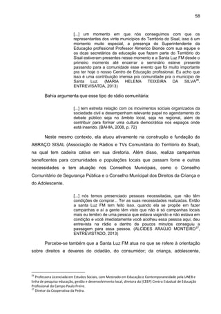 58
[...] um momento em que nós conseguimos com que os
representantes dos vinte municípios do Território do Sisal, isso é um
momento muito especial, a presença do Superintendente da
Educação profissional Professor Almerico Bionde com sua equipe e
os doze secretários da educação que fazem parte do Território do
Sisal estiveram presentes nesse momento e a Santa Luz FM desde o
primeiro momento até encerrar o seminário esteve presente
passando para a comunidade esse evento que foi muito importante
pra ter hoje o nosso Centro de Educação profissional. Eu acho que
isso é uma contribuição imensa pra comunidade pra o município de
Santa Luz. (MARIA HELENA TEIXEIRA DA SILVA26
,
ENTREVISATDA, 2013)
Bahia argumenta que esse tipo de rádio comunitária:
[...] tem estreita relação com os movimentos sociais organizados da
sociedade civil e desempenham relevante papel no agendamento do
debate público seja no âmbito local, seja no regional, além de
contribuir para formar uma cultura democrática nos espaços onde
está inserido. (BAHIA, 2008, p. 72)
Neste mesmo contexto, ela atuou ativamente na construção e fundação da
ABRAÇO SISAL (Associação de Rádios e TVs Comunitária do Território do Sisal),
na qual tem cadeira cativa em sua diretoria. Além disso, realiza campanhas
beneficentes para comunidades e populações locais que passam fome e outras
necessidades e tem atuação nos Conselhos Municipais, como o Conselho
Comunitário de Segurança Pública e o Conselho Municipal dos Direitos da Criança e
do Adolescente.
[...] nós temos presenciado pessoas necessitadas, que não têm
condições de comprar... Ter as suas necessidades realizadas. Então
a santa Luz FM tem feito isso, quando ela se propõe em fazer
campanhas e aí a gente têm visto que não é só campanhas locais
mais eu lembro de uma pessoa que estava viajando e não estava em
condição e você imediatamente você acolheu essa pessoa aqui, deu
entrevista na rádio e dentro de poucos minutos conseguiu a
passagem para essa pessoa. (ALCIDES ARAÚJO MONTEIRO27
,
ENTREVISTADO, 2013)
Percebe-se também que a Santa Luz FM atua no que se refere à orientação
sobre direitos e deveres do cidadão, do consumidor; da criança, adolescente,
26
Professora Licenciada em Estudos Sociais, com Mestrado em Educação e Contemporaneidade pela UNEB e
linha de pesquisa educação, gestão e desenvolvimento local, diretora do (CEEP) Centro Estadual de Educação
Profissional do Campo Paulo Freire.
27
Diretor da Cooperativa da Pedra.
 
