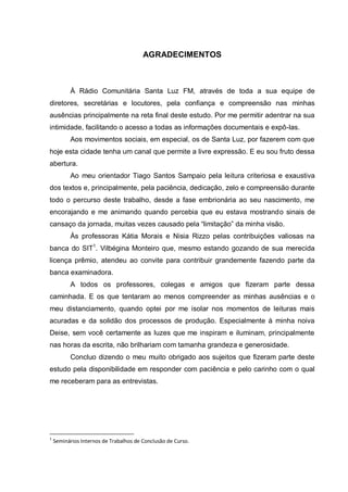AGRADECIMENTOS
À Rádio Comunitária Santa Luz FM, através de toda a sua equipe de
diretores, secretárias e locutores, pela confiança e compreensão nas minhas
ausências principalmente na reta final deste estudo. Por me permitir adentrar na sua
intimidade, facilitando o acesso a todas as informações documentais e expô-las.
Aos movimentos sociais, em especial, os de Santa Luz, por fazerem com que
hoje esta cidade tenha um canal que permite a livre expressão. E eu sou fruto dessa
abertura.
Ao meu orientador Tiago Santos Sampaio pela leitura criteriosa e exaustiva
dos textos e, principalmente, pela paciência, dedicação, zelo e compreensão durante
todo o percurso deste trabalho, desde a fase embrionária ao seu nascimento, me
encorajando e me animando quando percebia que eu estava mostrando sinais de
cansaço da jornada, muitas vezes causado pela “limitação” da minha visão.
Às professoras Kátia Morais e Nisia Rizzo pelas contribuições valiosas na
banca do SIT1
. Vilbégina Monteiro que, mesmo estando gozando de sua merecida
licença prêmio, atendeu ao convite para contribuir grandemente fazendo parte da
banca examinadora.
A todos os professores, colegas e amigos que fizeram parte dessa
caminhada. E os que tentaram ao menos compreender as minhas ausências e o
meu distanciamento, quando optei por me isolar nos momentos de leituras mais
acuradas e da solidão dos processos de produção. Especialmente à minha noiva
Deise, sem você certamente as luzes que me inspiram e iluminam, principalmente
nas horas da escrita, não brilhariam com tamanha grandeza e generosidade.
Concluo dizendo o meu muito obrigado aos sujeitos que fizeram parte deste
estudo pela disponibilidade em responder com paciência e pelo carinho com o qual
me receberam para as entrevistas.
1
Seminários Internos de Trabalhos de Conclusão de Curso.
 