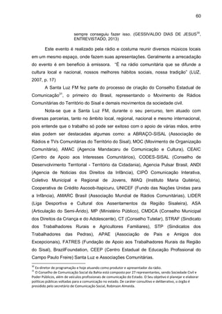 60
sempre conseguiu fazer isso. (GESSIVALDO DIAS DE JESUS30
,
ENTREVISTADO, 2013)
Este evento é realizado pela rádio e costuma reunir diversos músicos locais
em um mesmo espaço, onde fazem suas apresentações. Geralmente a arrecadação
do evento é em beneficio à emissora. “É na rádio comunitária que se difunde a
cultura local e nacional, nossos melhores hábitos sociais, nossa tradição” (LUZ,
2007, p. 17)
A Santa Luz FM fez parte do processo de criação do Conselho Estadual de
Comunicação31
, o primeiro do Brasil, representando o Movimento de Rádios
Comunitárias do Território do Sisal e demais movimentos da sociedade civil.
Nota-se que a Santa Luz FM, durante o seu percurso, tem atuado com
diversas parcerias, tanto no âmbito local, regional, nacional e mesmo internacional,
pois entende que o trabalho só pode ser exitoso com o apoio de várias mãos, entre
elas podem ser destacadas algumas como: a ABRAÇO-SISAL (Associação de
Rádios e TVs Comunitárias do Território do Sisal), MOC (Movimento de Organização
Comunitária), AMAC (Agencia Mandacaru de Comunicação e Cultura), CEAIC
(Centro de Apoio aos Interesses Comunitários), CODES-SISAL (Conselho de
Desenvolvimento Territorial - Território da Cidadania), Agencia Pulsar Brasil, ANDI
(Agencia de Noticias dos Direitos da Infância), CIPÓ Comunicação Interativa,
Coletivo Municipal e Regional de Jovens, IMAQ (Instituto Maria Quitéria),
Cooperativa de Crédito Ascoob-Itapicuru, UNICEF (Fundo das Nações Unidas para
a Infância), AMARC Brasil (Associação Mundial de Rádios Comunitárias), LIDER
(Liga Desportiva e Cultural dos Assentamentos da Região Sisaleira), ASA
(Articulação do Semi-Árido), MP (Ministério Público), CMDCA (Conselho Municipal
dos Direitos da Criança e do Adolescente), CT (Conselho Tutelar), STRAF (Sindicato
dos Trabalhadores Rurais e Agricultores Familiares), STP (Sindicatos dos
Trabalhadores das Pedras), APAE (Associação de Pais e Amigos dos
Excepcionais), FATRES (Fundação de Apoio aos Trabalhadores Rurais da Região
do Sisal), BrazilFoundation, CEEP (Centro Estadual de Educação Profissional do
Campo Paulo Freire) Santa Luz e Associações Comunitárias.
30
Ex-diretor de programação e hoje atuando como produtor e apresentador da rádio.
31
O Conselho de Comunicação Social da Bahia está composto por 27 representantes, sendo Sociedade Civil e
Poder Públicos, além de veículos profissionais de comunicação do Estado. O Seu objetivo é planejar e elaborar
políticas públicas voltadas para a comunicação no estado. De caráter consultivo e deliberativo, o órgão é
presidido pelo secretário de Comunicação Social, Robinson Almeida.
 