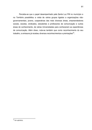61
Percebe-se que o papel desempenhado pela Santa Luz FM no município e
no Território possibilitou a visita de vários grupos ligados a organizações não-
governamentais, jovens, cooperativas das mais diversas áreas, empreendedores
sociais, escolas, sindicatos, estudantes e professores de comunicação e outras
áreas do conhecimento, de várias Universidades para conhecerem as experiências
de comunicação. Além disso, nota-se também que como reconhecimento do seu
trabalho, a emissora já recebeu diversos reconhecimentos e premiações32
.
32
Ver apêndice.
 