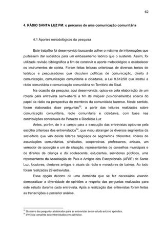 62
4. RÁDIO SANTA LUZ FM: o percurso de uma comunicação comunitária
4.1 Aportes metodológicos da pesquisa
Este trabalho foi desenvolvido buscando colher o máximo de informações que
pudessem dar subsídios para um embasamento teórico que o sustente. Assim, foi
utilizada revisão bibliográfica a fim de construir o aporte metodológico e estabelecer
os instrumentos de coleta. Foram feitas leituras criteriosas de diversos textos de
teóricos e pesquisadores que discutem políticas de comunicação, direito à
comunicação, comunicação comunitária e cidadania, a Lei 9.612/98 que institui a
rádio comunitária e comunicação comunitária no Território do Sisal.
Na ocasião da pesquisa aqui desenvolvida, optou-se pela elaboração de um
roteiro para entrevista semi-aberta a fim de mapear posicionamentos acerca do
papel da rádio na perspectiva de membros da comunidade luzense. Neste sentido,
foram elaboradas doze perguntas33
, a partir das leituras realizadas sobre
comunicação comunitária, rádio comunitária e cidadania, com base nas
contribuições conceituais de Peruzzo e Dioclécio Luz
Antes, porém, de ir a campo para a execução das entrevistas optou-se pela
escolha criteriosa dos entrevistados34
, que visou abranger os diversos segmentos da
sociedade que vão desde líderes religiosos de segmentos diferentes; líderes de
associações comunitárias, sindicatos, cooperativas, professores, artistas, um
vereador de oposição e um de situação, representantes de conselhos municipais e
de direitos da criança e do adolescente, estudantes, servidores públicos, uma
representante da Associação de Pais e Amigos dos Excepcionais (APAE) de Santa
Luz, locutores, diretores antigos e atuais da rádio e moradores de bairros. Ao todo
foram realizadas 29 entrevistas.
Essa opção decorre de uma demanda que se fez necessária visando
democratizar a diversidade de opiniões a respeito das perguntas realizadas para
este estudo durante cada entrevista. Após a realização das entrevistas foram feitas
as transcrições e posterior análise.
33
O roteiro das perguntas elaboradas para as entrevistas deste estudo está no apêndice.
34
Ver lista completa dos entrevistados em apêndice.
 