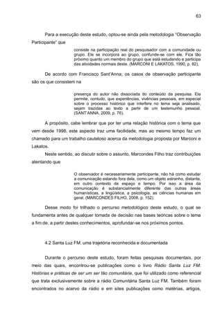 63
Para a execução deste estudo, optou-se ainda pela metodologia “Observação
Participante” que
consiste na participação real do pesquisador com a comunidade ou
grupo. Ele se incorpora ao grupo, confunde-se com ele. Fica tão
próximo quanto um membro do grupo que está estudando e participa
das atividades normais deste. (MARCONI E LAKATOS, 1990, p. 82),
De acordo com Francisco Sant’Anna, os casos de observação participante
são os que consistem na
presença do autor não dissociada do conteúdo da pesquisa. Ela
permite, contudo, que experiências, vivências pessoais, em especial
sobre o processo histórico que interfere no tema seja analisado,
sejam trazidas ao texto a partir de um testemunho pessoal.
(SANT’ANNA, 2009, p. 76).
A propósito, cabe lembrar que por ter uma relação histórica com o tema que
vem desde 1998, este aspecto traz uma facilidade, mas ao mesmo tempo faz um
chamado para um trabalho cauteloso acerca da metodologia proposta por Marconi e
Lakatos.
Neste sentido, ao discutir sobre o assunto, Marcondes Filho traz contribuições
atentando que
O observador é necessariamente participante, não há como estudar
a comunicação estando fora dela, como um objeto estranho, distante,
em outro contexto de espaço e tempo. Por isso a área da
comunicação é substancialmente diferente das outras áreas
humanísticas, a lingüística, a psicologia, as ciências humanas em
geral. (MARCONDES FILHO, 2008, p. 152).
Desse modo foi trilhado o percurso metodológico deste estudo, o qual se
fundamenta antes de qualquer tomada de decisão nas bases teóricas sobre o tema
a fim de, a partir destes conhecimentos, aprofundar-se nos próximos pontos.
4.2 Santa Luz FM: uma trajetória reconhecida e documentada
Durante o percurso deste estudo, foram feitas pesquisas documentais, por
meio das quais, encontrou-se publicações como o livro Rádio Santa Luz FM:
Histórias e práticas de ser um ser tão comunitária, que foi utilizado como referencial
que trata exclusivamente sobre a rádio Comunitária Santa Luz FM. Também foram
encontrados no acervo da rádio e em sites publicações como matérias, artigos,
 