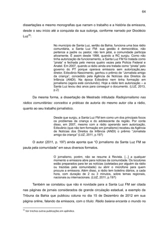 64
dissertações e mesmo monografias que narram o trabalho e a história da emissora,
desde o seu início até a conquista da sua outorga, conforme narrado por Dioclécio
Luz35
:
No município de Santa Luz, sertão da Bahia, funciona uma boa rádio
comunitária, a Santa Luz FM: sua gestão é democrática, não
pertence a padre ou pastor, não tem jabá, a comunidade participa
ativamente. É assim desde 1998, quando a RC surgiu. Como não
tinha autorização de funcionamento, a Santa Luz FM foi tratada como
“pirata” e fechada pelo menos quatro vezes pela Polícia Federal e
Anatel. Em 2007, quando a rádio ainda era tratada como “pirata” pelo
governo do PT porque operava emissora sem autorização,seu
diretor, Edisvânio Nascimento, ganhou o prêmio de “Jornalista amigo
da criança”, concedido pela Agência de Notícias dos Direitos da
Infância (ANDI). Na época Edisvânio nem tinha formação em
jornalismo (agora está concluindo). Hoje a rádio tem autorização – a
Santa Luz levou dez anos para conseguir o documento. (LUZ, 2013,
p.2)
Da mesma forma, a dissertação de Mestrado intitulada Radiojornalismo nas
rádios comunitárias: conceitos e práticas de autoria do mesmo autor cita a rádio,
quanto ao seu trabalho jornalístico.
Desde que surgiu, a Santa Luz FM tem como um dos principais focos
os problemas da criança e do adolescente da região. Por conta
disso, em 2007, mesmo com a rádio operando sem autorização,
Edisvânio (que não tem formação em jornalismo) recebeu da Agência
de Notícias dos Direitos da Infância (ANDI) o prêmio “Jornalista
amigo da criança” (LUZ, 2011, p.197)
O autor (2011, p. 197) ainda aponta que “O jornalismo da Santa Luz FM se
pauta pela comunidade” em seus diversos formatos.
O jornalismo, porém, não se resume à Revista. [...] a qualquer
momento a emissora abre para notícias da comunidade. Os locutores
estão preparados para ler as notícias (coletadas por alguém da rádio
ou trazidas pela comunidade) ou abrir o microfone para quem
procura a emissora. Além disso, a rádio tem boletins diários, a cada
hora, com duração de 2 ou 3 minutos, sobre temas regionais,
nacionais ou internacionais. (LUZ, 2011, p.197)
Também se constatou que não é novidade para a Santa Luz FM ser citada
nas páginas de jornais considerados de grande circulação estadual, a exemplo da
Tribuna da Bahia que publicou coluna no dia 15 de Dezembro de 2012 em sua
página online, falando da emissora, com o título: Rádio baiana encanta o mundo no
35
Ver trechos outras publicações em apêndice.
 