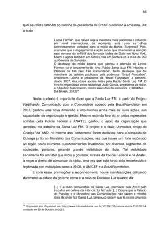 65
qual se refere também ao carinho da presidente da BrazilFoundation à emissora. Diz
o texto
Leona Forman, que talvez seja a mecenas mais poderosa e influente
em nível internacional do momento, está com os olhos
carinhosamente voltados para a mídia da Bahia. Surpresa? Pois,
acontece que o engajamento e ação social que chamaram a atenção
esta semana da anfitriã dos famosos bailes de Gala em Nova York,
Miami e agora também em Sidney, fica em Santa Luz, a mais de 250
quilômetros de Salvador.
O destaque da mídia baiana que ganhou a atenção de Leona
Forman foi o lançamento do livro “Rádio Santa Luz FM: História e
Práticas de Um Ser Tão Comunitária”. Tanto destaque que foi
manchete do boletim publicado pela poderosa “Brazil Fundation”,
anteontem. Leona é presidente da “Brazil Fundation” e parceira,
desde 2007, das obras sociais feitas pela Radio Santa Luz FM. O
livro foi organizado pelos radialistas João Garcia, presidente da rádio,
e Edisvânio Nascimento, diretor executivo da emissora. (TRIBUNA
DA BAHIA, 2012)36
Neste contexto é importante dizer que a Santa Luz FM, a partir do Projeto
Partilhando Comunicação com a Comunidade apoiado pela BrazilFoundation em
2007, ganhou uma nova dimensão e impulsionou ainda mais as suas ações, sua
capacidade de organização e gestão. Mesmo estando fora do ar pelas repressões
sofridas pela Policia Federal e ANATEL ganhou o apoio da organização que
acreditou no trabalho da Santa Luz FM. O projeto e o titulo “Jornalista amigo da
Criança” da ANDI no mesmo ano, certamente foram decisivos para a conquista da
Outorga junto ao Ministério das Comunicações, vez que houve um forte incômodo
ao órgão pelos inúmeros questionamentos levantados, por diversos segmentos da
sociedade, portanto, gerando grande visibilidade da rádio. Tal visibilidade
certamente foi um fator que inibiu o governo, através da Polícia Federal e da Anatel,
a negar o direito de comunicar da rádio, uma vez que esta havia sido reconhecida e
legitimada por instituições como a ANDI, o UNICEF e a BrazilFoundation.
E com essas premiações e reconhecimento houve manifestações criticando
duramente a atitude do governo como é o caso de Dioclécio Luz quando diz
[...] E a rádio comunitária de Santa Luz, premiada pela ANDI pelo
trabalho em defesa da infância, foi fechada. [...] Ocorre que o Palácio
do Planalto e o Ministério das Comunicações não fazem a mínima
ideia de onde fica Santa Luz, tampouco sabem que lá existe uma boa
36
Disponível em Disponível em http://www.tribunadabahia.com.br/2012/12/15/coluna-do-dia-15122012-4.
acessado em 10 de Outubro de 2013.
 