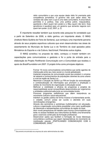 66
rádio comunitária e que uma equipe desta rádio foi premiada pela
competência jornalística. O governo não quer saber disso. Na
verdade não sabe nem o que é uma rádio comunitária. A única leitura
permitida é a política, mas uma política pobre, maquiavélica,
apartando o Bem (quem tem poder) e o Mau (quem não tem). Esta
ignorância é saudável para um governo que somente negocia com
quem tem poder. (LUZ, 2007, p. 2)
É importante ressaltar também que durante esta pesquisa foi constatado que
a partir de Setembro de 2006, a rádio ganhou um importante aliado. O IMAQ
(Instituto Maria Quitéria de Feira de Santana), que começou uma importante parceria
através de seus projetos esportivos culturais que eram desenvolvidos nas áreas de
assentamento do Município de Santa Luz e do Território do sisal apoiados pelos
Ministérios do Esporte e o da Cultura, Itaú/Unicef, Petrobrás outros órgãos.
O IMAQ acreditou na proposta da rádio, começou a investir também em
capacitações para comunicadores e gestores e foi a porta de entrada para a
elaboração do Projeto Partilhando Comunicação com a Comunidade que recebeu o
apoio da BrazilFoundation em 2007. O projeto tinha como principais objetivos
Formar 16 novos comunicadores comunitários que serão agentes de
interlocução entre seu meio social e o mundo globalizado;
Implantar programas de comunicação social que ampliem o universo
de saberes e conhecimentos de populações carentes da zona urbana
e rural da região de Santa Luz;
Maximizar a atuação da Santa Luz FM em função da racionalização
e contextualização de informações que priorizem a ampliação e
solidez do movimento de organização e articulação social;
Melhorar a visibilidade e eficácia de programas e projetos de
responsabilidade social compartilhada desenvolvidos por organismos
e entidades publico/privada junto as comunidades locais;
Promover programas radiofônicos que dêem ressonância ao
movimento cultural e sócio-educacional;
Interferir na gestão pública de forma incisiva e fundamentada aonde,
o cidadão comum possa ser ouvido e atendido em suas
reivindicações emergentes;
Através dos seminários e workshops multidisciplinar em educação,
cultura e organização comunitária possibilitar uma maior qualificação
de lideranças e representações comunitárias da região do sisal;
Abrir novas perspectivas de trabalho para futuros comunicadores que
terão no acesso facilitado aos instrumentos da Rádio uma ferramenta
para o exercício continuado da formação profissional;
Desenvolver ações que facilitem à formação de novas lideranças
comunitárias e políticas que sejam representativas do movimento de
mobilização popular. (PARTILHANDO COMUNICAÇÃO COM A
COMUNIDADE, 2006)37
37
Documento encontrado nos arquivos do setor administrativo da rádio.
 
