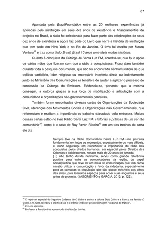 67
Apontada pela BrazilFoundation entre as 20 melhores experiências já
apoiadas pela instituição em seus dez anos de existência e financiamentos de
projetos no Brasil, a rádio foi selecionada para fazer parte das celebrações de seus
dez anos de existência e agora faz parte do Livro que narra a história da instituição
que tem sede em New York e no Rio de Janeiro. O livro foi escrito por Mauro
Ventura38
e traz como titulo Brazil, Brasil 10 anos uma ideia muitas histórias.
Quanto à conquista da Outorga da Santa Luz FM, acredita-se, que foi o apoio
de várias mãos que fizeram com que a rádio a conquistasse. Ficou claro também
durante toda a pesquisa documental, que não foi encontrado nenhum indício de que
político partidário, líder religioso ou empresário interferiu direta ou indiretamente
junto ao Ministério das Comunicações na tentativa de ajudar a agilizar o processo de
concessão da Outorga da Emissora. Evidencia-se, portanto, que a mesma
conseguiu a outorga graças a sua força de mobilização e articulação com a
comunidade e organizações não-governamentais parceiras.
Também foram encontradas diversas cartas de Organizações da Sociedade
Civil, lideranças dos Movimentos Sociais e Organizações não Governamentais, que
referenciam e exaltam a importância do trabalho executado pela emissora. Muitas
dessas cartas estão no livro Rádio Santa Luz FM: Histórias e práticas de um ser tão
comunitária39
, como é o caso de Ruy Pavan Ribeiro40
em um dos trechos da carta
ele diz
Sempre tive na Rádio Comunitária Santa Luz FM uma parceira
fundamental em todos os momentos, especialmente os mais difíceis,
e tenho segurança em reconhecer a importância da rádio nas
conquistas pelos direitos humanos, em especial pelos Direitos das
Crianças e Adolescentes, nesses mais de 20 anos de jornada.
[...] não tenho dúvida nenhuma, serviu como grande referência
positiva para todos os comunicadores da região, do papel
social/político que deve ter um meio de comunicação que tem como
missão utilizar a comunicação a favor da cidadania, especialmente
para as camadas da população que são quase invisíveis aos olhos
das elites, pois tem raros espaços para ecoar suas angustias e seus
gritos de protesto. (NASCIMENTO e GARCIA, 2012, p. 122).
38
É repórter especial do Segundo Caderno de O Globo e assina a coluna Dois Cafés e a Conta, na Revista O
Globo. Em 2008, recebeu o prêmio Esso e o prêmio Embratel pela reportagem “Tribunal do tráfico”.
39
Ver em apêndice.
40
Professor e Funcionário aposentado das Nações Unidas.
 