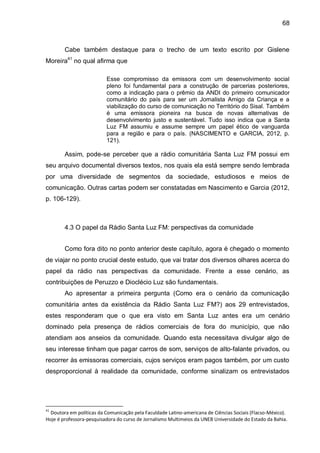 68
Cabe também destaque para o trecho de um texto escrito por Gislene
Moreira41
no qual afirma que
Esse compromisso da emissora com um desenvolvimento social
pleno foi fundamental para a construção de parcerias posteriores,
como a indicação para o prêmio da ANDI do primeiro comunicador
comunitário do país para ser um Jornalista Amigo da Criança e a
viabilização do curso de comunicação no Território do Sisal. Também
é uma emissora pioneira na busca de novas alternativas de
desenvolvimento justo e sustentável. Tudo isso indica que a Santa
Luz FM assumiu e assume sempre um papel ético de vanguarda
para a região e para o país. (NASCIMENTO e GARCIA, 2012, p.
121).
Assim, pode-se perceber que a rádio comunitária Santa Luz FM possui em
seu arquivo documental diversos textos, nos quais ela está sempre sendo lembrada
por uma diversidade de segmentos da sociedade, estudiosos e meios de
comunicação. Outras cartas podem ser constatadas em Nascimento e Garcia (2012,
p. 106-129).
4.3 O papel da Rádio Santa Luz FM: perspectivas da comunidade
Como fora dito no ponto anterior deste capítulo, agora é chegado o momento
de viajar no ponto crucial deste estudo, que vai tratar dos diversos olhares acerca do
papel da rádio nas perspectivas da comunidade. Frente a esse cenário, as
contribuições de Peruzzo e Dioclécio Luz são fundamentais.
Ao apresentar a primeira pergunta (Como era o cenário da comunicação
comunitária antes da existência da Rádio Santa Luz FM?) aos 29 entrevistados,
estes responderam que o que era visto em Santa Luz antes era um cenário
dominado pela presença de rádios comerciais de fora do município, que não
atendiam aos anseios da comunidade. Quando esta necessitava divulgar algo de
seu interesse tinham que pagar carros de som, serviços de alto-falante privados, ou
recorrer às emissoras comerciais, cujos serviços eram pagos também, por um custo
desproporcional à realidade da comunidade, conforme sinalizam os entrevistados
41
Doutora em políticas da Comunicação pela Faculdade Latino-americana de Ciências Sociais (Flacso-México).
Hoje é professora-pesquisadora do curso de Jornalismo Multimeios da UNEB Universidade do Estado da Bahia.
 