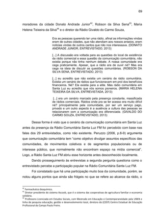 69
moradores da cidade Donato Andrade Junior42
, Robson da Silva Sena43
, Maria
Helena Teixeira da Silva44
e o diretor da Rádio Givaldo do Carmo Souza,
Era as pessoas querendo ter uma rádio, afinal as informações vindas
eram de outras cidades, que não atendiam aos nossos anseios, eram
noticias vindas de outros cantos que não nos interessava. (DONATO
ANDRADE JUNIOR, ENTREVISTADO, 2013)
[...] A discussão era voltada para as questões do local de existência
da rádio comercial e essa questão da comunicação comunitária, não
existia porque não tinha nenhum debate. A nossa comunidade era
cega praticamente. Apesar, que a rádio era de ouvir né? Mas era
cega na ideia de discutir as questões comunitárias. (ROBSON DA
SILVA SENA, ENTREVISTADO, 2013)
[...] eu acredito que não existia um cenário de rádio comunitária.
Existia um cenário de rádios que funcionavam em prol dos benefícios
financeiros. Né? Ela existia para a elite. Mas rádio comunitária em
Santa Luz eu acredito que nós somos pioneiros. (MARIA HELENA
TEIXEIRA DA SILVA, ENTREVISTADA, 2013)
[...] era um cenário marcado pela presença constante, massificada
de rádios comerciais. Rádios onde pra se ter acesso era muito difícil
né? principalmente pela comunidade, por ser um serviço pago,
privado e um outro aspecto é a ausência a cultura das pessoas se
relacionarem com a comunicação era diferenciada. (GIVALDO DO
CARMO SOUZA, ENTREVISTADO, 2013)
Dessa forma é visto que o cenário da comunicação comunitária em Santa Luz
antes da presença da Rádio Comunitária Santa Luz FM foi percebido com base nas
falas dos 29 entrevistados, como não existente. Peruzzo (2006, p.8-9) argumenta
que comunicação comunitária tem “como objetivo divulgar assuntos específicos das
comunidades, de movimentos coletivos e de segmentos populacionais ou de
interesse público, que normalmente não encontram espaço na mídia comercial”.
Logo, a Rádio Santa Luz FM abriu esse horizonte antes desconhecido localmente.
Dando prosseguimento às entrevistas a segunda pergunta questiona como o
entrevistado percebe a participação popular na Rádio Comunitária Santa Luz FM.
Foi constatado que há uma participação muito boa da comunidade, porém, se
notou alguns pontos que ainda são frágeis no que se refere ao alcance da rádio, o
42
Farmacêutico bioquímico.
43
Diretor presidente do sistema Ascoob, que é o sistema das cooperativas de agricultura familiar e economia
solidária.
44
Professora Licenciada em Estudos Sociais, com Mestrado em Educação e Contemporaneidade pela UNEB e
linha de pesquisa educação, gestão e desenvolvimento local, diretora do (CEEP) Centro Estadual de Educação
Profissional do Campo Paulo Freire.
 