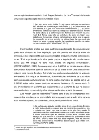 70
que na opinião do entrevistado José Roque Saturnino de Lima45
acaba interferindo
um pouco na participação das comunidades rurais
[...] eu vejo ainda muito tímida. Eu vejo que a rádio por sua vez faz o
seu trabalho de comunicação comunitária. [...] eu posso dividir em
dois setores e aí, pra ficar mais fácil o entendimento. [...] eu posso
dividir essa participação como a participação das famílias que moram
na zona urbana e a participação das famílias que moram na zona
rural. [...] Talvez seja falta de estrutura da rádio pra fazer esse
trabalho de forma mais eficaz e participativa na zona rural e a parte
da população em si que também na minha visão, da zona rural não
despertou ainda pra essa questão da importância que têm os meios
de comunicação. (ENTREVISTADO, 2013)
O entrevistado analisa que essa ausência da participação da população rural
pode estar atrelada ao fator legislação, que não permite um alcance maior da
emissora, o que impossibilita que suas informações cheguem a muitas comunidades
rurais. “E aí a gente não pode atirar pedra porque a legislação não permite que a
Santa Luz FM chegue na zona rural, exceto em algumas comunidades”.
(ENTREVISTADO, 2013). De acordo com a Lei 9.612/98, se permite que as rádios
comunitárias funcionem com um transmissor de 25 Watts e com uma antena de no
máximo trinta metros de altura. Outro fator que acaba sendo prejudicial na visão do
entrevistado é o choque de freqüências, ocasionado pela existência de outra rádio
com autorização que funciona hoje na zona rural do município. De acordo com a Lei
9.612/98, estas rádios devem funcionar na mesma freqüência. Do mesmo modo O
art. 6º do Decreto nº 2.615/98 que regulamenta a Lei 9.612/98 diz que “o alcance
deve ser limitado por um raio igual ou inferior a mil metros a partir da antena”.
Julio Arilson Leal do Nascimento46
atenta para a falta de compreensão dos
movimentos populares e da comunidade sobre o espaço que a rádio abre para as
suas manifestações e, por conta disso, ainda participam de forma tímida.
[...] a participação popular na rádio ainda é um pouco tímida. Embora
a rádio tenha abrido o espaço pra os movimentos populares, pra
população em geral, mas que o povo ainda não tem usado. O
movimento não tem usado esse espaço que a rádio tem abrido e que
é muito importante que as pessoas possam estar usando esse
espaço pra que possam tá buscando melhoria da qualidade de vida
de todos. Então a rádio tem tido esse empenho, mas as pessoas
ainda não entenderam a importância desse espaço que a rádio tem.
(ENTREVISTADO, 2013)
45
Diretor da Liga Desportiva dos Assentamentos do Território do Sisal.
46
Conselheiro Tutelar.
 