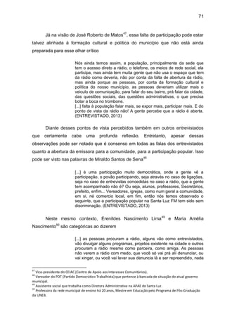 71
Já na visão de José Roberto de Matos47
, essa falta de participação pode estar
talvez alinhada à formação cultural e política do município que não está ainda
preparada para esse olhar crítico
Nós ainda temos assim, a população, principalmente da sede que
tem o acesso direto a rádio, o telefone, os meios de rede social, ela
participa, mas ainda tem muita gente que não usa o espaço que tem
da rádio como deveria, não por conta da falta de abertura da rádio,
mas ainda porque as pessoas, por conta da formação cultural e
política do nosso município, as pessoas deveriam utilizar mais o
veiculo de comunicação, para falar do seu bairro, prá falar da cidade,
das questões sociais, das questões administrativas, o que precisa
botar a boca no trombone.
[...] falta à população falar mais, se expor mais, participar mais. E do
ponto de vista da rádio não! A gente percebe que a rádio é aberta.
(ENTREVISTADO, 2013)
Diante desses pontos de vista percebidos também em outros entrevistados
que certamente cabe uma profunda reflexão. Entretanto, apesar dessas
observações pode ser notado que é consenso em todas as falas dos entrevistados
quanto a abertura da emissora para a comunidade, para a participação popular. Isso
pode ser visto nas palavras de Miraldo Santos de Sena48
[...] é uma participação muito democrática, onde a gente vê a
participação, o povão participando, seja através no caso de ligações,
seja no caso de entrevistas concedidas no caso a rádio, que a gente
tem acompanhado não é? Ou seja, alunos, professores, Secretários,
prefeito, enfim... Vereadores, igrejas, como num geral a comunidade,
em si, né comercio local, em fim, então nós temos observado o
seguinte, que a participação popular na Santa Luz FM tem sido sem
discriminação. (ENTREVISTADO, 2013)
Neste mesmo contexto, Erenildes Nascimento Lima49
e Maria Amélia
Nascimento50
são categóricas ao dizerem
[...] as pessoas procuram a rádio, alguns vão como entrevistados,
vão divulgar alguns programas, projetos existente na cidade e outros
procuram a rádio mesmo como parceira, como amiga. As pessoas
não verem a rádio com medo, que você só vai prá alí denunciar, ou
vai xingar, ou você vai levar sua denuncia lá e ser repreendido, nada
47
Vice-presidente do CEIAC (Centro de Apoio aos Interesses Comunitários).
48
Vereador do PDT (Partido Democrático Trabalhista) que pertence à bancada de situação do atual governo
municipal.
49
Assistente social que trabalha como Diretora Administrativa na APAE de Santa Luz.
50
Professora da rede municipal de ensino há 20 anos, Mestre em Educação pelo Programa de Pós-Graduação
da UNEB.
 