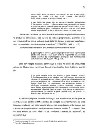 72
disso, então assim, eu vejo a comunicação, eu vejo a participação
popular da Santa Luz FM muito positiva. (ERENILDES
NASCIMENTO LIMA, ENTREVISTADA, 2013)
[...] eu penso pelo que eu vejo, ela atende o quesito no que se refere
a participação popular. Contempla! Ela consegue contemplar não é?
A participação das diversas pessoas que procuram a rádio. Então
nesse sentido de rádio comunitária, eu acho que ela honra esse
nome. (MARIA AMÉLIA NASCIMENTO, ENTREVISTADA, 2013)
Cecília Peruzzo define de forma bastante emblemática que rádio comunitária
“É produto da comunidade. Sob o ponto de vista da programação, que tende a ter
um vinculo orgânico com a realidade local, tratando de seus problemas, suas festas,
suas necessidades, seus interesses e sua cultura”. (PERUZZO, 1998, p.11-12)
A autora ainda sinaliza que em uma rádio comunitária deve haver
[...] prestação de serviços, participação plural de varias organizações
(cada uma falando o que quer, embora respeitando os princípios
éticos e normas de programação) e divulgação das manifestações
culturais locais. (PERUZZO, 1998, p.152).
Essa participação destacada por Peruzzo é notada na fala de do entrevistado
Jakson da Silva Avelino, membro do Conselho Municipal de Meio Ambiente, quando
diz:
[...] a gente percebe assim uma abertura, a gente percebe... quando
o povo necessita as vezes de fazer uma comunicação, em fazer um
anuncio, as entidades sociais, então a gente ver claramente isso na
participação popular né... os eventos onde essas entidades sociais,
igrejas, sindicatos, os movimentos né? Audiências através do
município, audiências públicas, e outras atividades, momento de
lazer. Então, a gente percebe uma participação popular onde o povo
está sempre informado, porque a rádio está sempre acompanhando
principalmente, priorizando a gente percebe isso, na questão do
evento. (ENTREVISTADO, 2013)
Na terceira pergunta, quando se indagou aos entrevistados sobre quais as
contribuições da Santa Luz FM no sentido de narração e acompanhamento de fatos
históricos em Santa Luz, pode-se notar através das respostas dos entrevistados que
a emissora tem prestado um serviço interessante neste sentido. É o caso das falas
de José Nunes da Silva Neto51
e de Theofanes Fetchine de Holanda52
, ao
apontarem que
51
Presidente municipal do movimento espírita Casa de Oração Bezerra de Menezes.
52
Padre da Paróquia Santa Luzia.
 