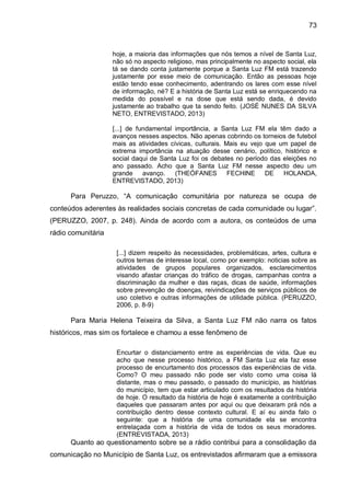 73
hoje, a maioria das informações que nós temos a nível de Santa Luz,
não só no aspecto religioso, mas principalmente no aspecto social, ela
tá se dando conta justamente porque a Santa Luz FM está trazendo
justamente por esse meio de comunicação. Então as pessoas hoje
estão tendo esse conhecimento, adentrando os lares com esse nível
de informação, né? E a história de Santa Luz está se enriquecendo na
medida do possível e na dose que está sendo dada, é devido
justamente ao trabalho que ta sendo feito. (JOSÉ NUNES DA SILVA
NETO, ENTREVISTADO, 2013)
[...] de fundamental importância, a Santa Luz FM ela têm dado a
avanços nesses aspectos. Não apenas cobrindo os torneios de futebol
mais as atividades cívicas, culturais. Mais eu vejo que um papel de
extrema importância na atuação desse cenário, político, histórico e
social daqui de Santa Luz foi os debates no período das eleições no
ano passado. Acho que a Santa Luz FM nesse aspecto deu um
grande avanço. (THEÓFANES FECHINE DE HOLANDA,
ENTREVISTADO, 2013)
Para Peruzzo, “A comunicação comunitária por natureza se ocupa de
conteúdos aderentes às realidades sociais concretas de cada comunidade ou lugar”.
(PERUZZO, 2007, p. 248). Ainda de acordo com a autora, os conteúdos de uma
rádio comunitária
[...] dizem respeito às necessidades, problemáticas, artes, cultura e
outros temas de interesse local, como por exemplo: noticias sobre as
atividades de grupos populares organizados, esclarecimentos
visando afastar crianças do tráfico de drogas, campanhas contra a
discriminação da mulher e das raças, dicas de saúde, informações
sobre prevenção de doenças, reivindicações de serviços públicos de
uso coletivo e outras informações de utilidade pública. (PERUZZO,
2006, p. 8-9)
Para Maria Helena Teixeira da Silva, a Santa Luz FM não narra os fatos
históricos, mas sim os fortalece e chamou a esse fenômeno de
Encurtar o distanciamento entre as experiências de vida. Que eu
acho que nesse processo histórico, a FM Santa Luz ela faz esse
processo de encurtamento dos processos das experiências de vida.
Como? O meu passado não pode ser visto como uma coisa lá
distante, mas o meu passado, o passado do município, as histórias
do município, tem que estar articulado com os resultados da história
de hoje. O resultado da história de hoje é exatamente a contribuição
daqueles que passaram antes por aqui ou que deixaram prá nós a
contribuição dentro desse contexto cultural. E aí eu ainda falo o
seguinte: que a história de uma comunidade ela se encontra
entrelaçada com a história de vida de todos os seus moradores.
(ENTREVISTADA, 2013)
Quanto ao questionamento sobre se a rádio contribui para a consolidação da
comunicação no Município de Santa Luz, os entrevistados afirmaram que a emissora
 