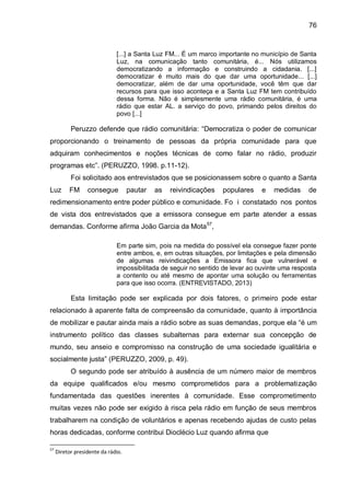 76
[...] a Santa Luz FM... É um marco importante no município de Santa
Luz, na comunicação tanto comunitária, é... Nós utilizamos
democratizando a informação e construindo a cidadania. [...]
democratizar é muito mais do que dar uma oportunidade... [...]
democratizar, além de dar uma oportunidade, você têm que dar
recursos para que isso aconteça e a Santa Luz FM tem contribuído
dessa forma. Não é simplesmente uma rádio comunitária, é uma
rádio que estar AL. a serviço do povo, primando pelos direitos do
povo [...]
Peruzzo defende que rádio comunitária: “Democratiza o poder de comunicar
proporcionando o treinamento de pessoas da própria comunidade para que
adquiram conhecimentos e noções técnicas de como falar no rádio, produzir
programas etc”. (PERUZZO, 1998. p.11-12).
Foi solicitado aos entrevistados que se posicionassem sobre o quanto a Santa
Luz FM consegue pautar as reivindicações populares e medidas de
redimensionamento entre poder público e comunidade. Fo i constatado nos pontos
de vista dos entrevistados que a emissora consegue em parte atender a essas
demandas. Conforme afirma João Garcia da Mota57
,
Em parte sim, pois na medida do possível ela consegue fazer ponte
entre ambos, e, em outras situações, por limitações e pela dimensão
de algumas reivindicações a Emissora fica que vulnerável e
impossibilitada de seguir no sentido de levar ao ouvinte uma resposta
a contento ou até mesmo de apontar uma solução ou ferramentas
para que isso ocorra. (ENTREVISTADO, 2013)
Esta limitação pode ser explicada por dois fatores, o primeiro pode estar
relacionado à aparente falta de compreensão da comunidade, quanto à importância
de mobilizar e pautar ainda mais a rádio sobre as suas demandas, porque ela “é um
instrumento político das classes subalternas para externar sua concepção de
mundo, seu anseio e compromisso na construção de uma sociedade igualitária e
socialmente justa” (PERUZZO, 2009, p. 49).
O segundo pode ser atribuído à ausência de um número maior de membros
da equipe qualificados e/ou mesmo comprometidos para a problematização
fundamentada das questões inerentes à comunidade. Esse comprometimento
muitas vezes não pode ser exigido à risca pela rádio em função de seus membros
trabalharem na condição de voluntários e apenas recebendo ajudas de custo pelas
horas dedicadas, conforme contribui Dioclécio Luz quando afirma que
57
Diretor presidente da rádio.
 