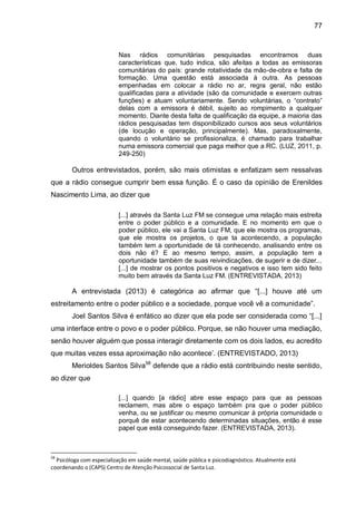 77
Nas rádios comunitárias pesquisadas encontramos duas
características que, tudo indica, são afeitas a todas as emissoras
comunitárias do país: grande rotatividade da mão-de-obra e falta de
formação. Uma questão está associada à outra. As pessoas
empenhadas em colocar a rádio no ar, regra geral, não estão
qualificadas para a atividade (são da comunidade e exercem outras
funções) e atuam voluntariamente. Sendo voluntárias, o “contrato”
delas com a emissora é débil, sujeito ao rompimento a qualquer
momento. Diante desta falta de qualificação da equipe, a maioria das
rádios pesquisadas tem disponibilizado cursos aos seus voluntários
(de locução e operação, principalmente). Mas, paradoxalmente,
quando o voluntário se profissionaliza, é chamado para trabalhar
numa emissora comercial que paga melhor que a RC. (LUZ, 2011, p.
249-250)
Outros entrevistados, porém, são mais otimistas e enfatizam sem ressalvas
que a rádio consegue cumprir bem essa função. É o caso da opinião de Erenildes
Nascimento Lima, ao dizer que
[...] através da Santa Luz FM se consegue uma relação mais estreita
entre o poder público e a comunidade. E no momento em que o
poder público, ele vai a Santa Luz FM, que ele mostra os programas,
que ele mostra os projetos, o que ta acontecendo, a população
também tem a oportunidade de tá conhecendo, analisando entre os
dois não é? E ao mesmo tempo, assim, a população tem a
oportunidade também de suas reivindicações, de sugerir e de dizer...
[...] de mostrar os pontos positivos e negativos e isso tem sido feito
muito bem através da Santa Luz FM. (ENTREVISTADA, 2013)
A entrevistada (2013) é categórica ao afirmar que “[...] houve até um
estreitamento entre o poder público e a sociedade, porque você vê a comunidade”.
Joel Santos Silva é enfático ao dizer que ela pode ser considerada como “[...]
uma interface entre o povo e o poder público. Porque, se não houver uma mediação,
senão houver alguém que possa interagir diretamente com os dois lados, eu acredito
que muitas vezes essa aproximação não acontece’. (ENTREVISTADO, 2013)
Merioldes Santos Silva58
defende que a rádio está contribuindo neste sentido,
ao dizer que
[...] quando [a rádio] abre esse espaço para que as pessoas
reclamem, mas abre o espaço também pra que o poder público
venha, ou se justificar ou mesmo comunicar à própria comunidade o
porquê de estar acontecendo determinadas situações, então é esse
papel que está conseguindo fazer. (ENTREVISTADA, 2013).
58
Psicóloga com especialização em saúde mental, saúde pública e psicodiagnóstico. Atualmente está
coordenando o (CAPS) Centro de Atenção Psicossocial de Santa Luz.
 