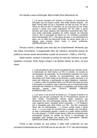 78
Em relação a essa contribuição, Maria Amélia Silva Nascimento diz
[...] eu tenho escutado né? Quando os meninos do movimento da
educação que ora ocupa o poder, eles estão sempre dizendo... Vai
falar! Vamos falar! Vai ter a Secretária vai falar tal hora! Tal dia! A
APLB vai falar tal dia! O Conselho vai se pronunciar tal dia. Então
quando a gente ouve esses segmentos né? Na rádio, a gente
percebe que esses espaços são destinados justamente para lidar,
para tentar intermediar questões de ordem popular, de interesse
comum. Né? À população de Santa Luz. Eu considero importante
essa intermediação né? [...] Na época da água, a má distribuição da
água, vou na rádio pra denunciar! Então, eu penso assim que é o
espaço para escutar essas vozes e esses problemas.
(ENTREVISTADA, 2013).
Peruzzo chama a atenção para esse tipo de comportamento afirmando que
nas rádios comunitárias “a programação deve ser interativa, permitindo acesso do
público ao veículo; devem democratizar o poder de comunicar”. (1999, p. 418-419)
Neste sentido, chamam a atenção os pontos de vista dos membros do poder
legislativo municipal, Paulo Sergio Crespo e de Miraldo Santos de Sena. Os dois
dizem
[...] nós percebemos aqui e temos acompanhado por diversas vezes,
a intervenção da rádio Santa Luz FM, no sentido, no tocante as
reivindicações da população. As reivindicações populares em todos
os sentidos. Por exemplo, já acompanhamos aqui diversas
discussões né? Onde acaba se envolvendo o poder executivo e as
vezes até influência, a participação do poder legislativo, mediando.
[...] então a rádio Comunitária Santa Luz FM têm sido esse elo entre
a população e os poderes, seja o executivo que é o responsável pela
execução das medidas no município e o legislativo que sempre está
elencado nessas lutas. (PAULO SERGIO CRESPO,
ENTREVISTADO, 2013).
[...] um canal, a voz do povo de Santa Luz... O espaço é aberto e eu
entendo que ela tem conseguido não é? Principalmente através do
rádio revista. Principalmente através desse programa que
diretamente tem uma participação popular. Não é? E a gente tem
visto, digamos assim, situações serem resolvidas... [...] E chegarem
até a população pela rádio Santa Luz FM... Ela tem conseguido
talvez até na intermediação... [...] porque muitas vezes a gente
ouve... [...] e aí a partir do momento que o cidadão vem reivindicar,
ou seja, a participação popular, a gente vê o poder público também
ter o seu espaço. [...] Então muitas vezes a rádio tem concedido essa
participação popular no sentido de buscar a reivindicação da
população com também tem servido de intermediária. (Miraldo
SANTOS DE SENA, ENTREVISTADO, 2013).
Frente a este contexto ao que parece a rádio está cumprindo um dos
princípios fundamentais da Lei 9.612/98 que diz em seu Art. 4º IV “não discriminação
 