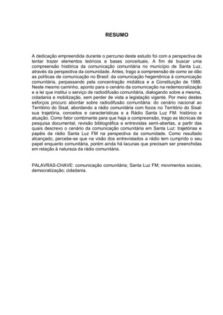 RESUMO
A dedicação empreendida durante o percurso deste estudo foi com a perspectiva de
tentar trazer elementos teóricos e bases conceituais. A fim de buscar uma
compreensão histórica da comunicação comunitária no município de Santa Luz,
através da perspectiva da comunidade. Antes, trago a compreensão de como se dão
as políticas de comunicação no Brasil: da comunicação hegemônica à comunicação
comunitária, perpassando pela concentração midiática e a Constituição de 1988.
Neste mesmo caminho, aponto para o cenário da comunicação na redemocratização
e a lei que institui o serviço de radiodifusão comunitária, dialogando sobre a mesma,
cidadania e mobilização, sem perder de vista a legislação vigente. Por meio destes
esforços procuro abordar sobre radiodifusão comunitária: do cenário nacional ao
Território do Sisal, abordando a rádio comunitária com focos no Território do Sisal:
sua trajetória, conceitos e características e a Rádio Santa Luz FM: histórico e
atuação. Como fator combinante para que haja a compreensão, trago as técnicas de
pesquisa documental, revisão bibliográfica e entrevistas semi-abertas, a partir das
quais descrevo o cenário da comunicação comunitária em Santa Luz: trajetórias e
papéis da rádio Santa Luz FM na perspectiva da comunidade. Como resultado
alcançado, percebe-se que na visão dos entrevistados a rádio tem cumprido o seu
papel enquanto comunitária, porém ainda há lacunas que precisam ser preenchidas
em relação à natureza da rádio comunitária.
PALAVRAS-CHAVE: comunicação comunitária; Santa Luz FM; movimentos sociais,
democratização; cidadania.
 