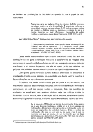 80
se também as contribuições de Dioclécio Luz quando diz que é papel da rádio
comunitária
Promover a arte e a cultura - Uma das missões da RC é promover
os artistas locais, e a arte de qualidade. É através da rádio que a
comunidade conhece os seus artistas. [...] A rádio promove a cultura
ao mostrar os hábitos locais, as tradições, a música de raiz e a
música moderna; ao levar informações importantes de outras
regiões; ao estimular a busca do conhecimento. (LUZ, 2007, p. 24)
Marivaldo Matos Abreu61
destaca que a emissora neste cenário,
[...] sempre está presente nos eventos culturais de escolas públicas,
privadas, em vários momentos... [...] divulgando essas ações
culturais de nosso município, então isso é uma riqueza e fortalece o
conhecimento da cultura, tanto local, como do nosso cenário baiano
e nacional... (ENTREVISTADO, 2013)
Desse modo, compreende-se que a rádio comunitária Santa Luz FM tem
contribuído não só para a promoção, mas para o estreitamento de relações entre
comunidade e suas diversidades culturais, ao abrir as suas portas para que estas se
manifestem e ao mesmo tempo em que ela se insere dentro dos debates das
próprias comunidades, se colocando na condição de sujeito integrante destas.
Outro ponto que foi levantado durante todas as entrevistas foi relacionado à
mobilização. Frente a esse aspecto, foi perguntado se a Santa Luz FM incentiva e
faz mobilizações em torno de causas populares.
Foi notado que neste ponto a rádio, por ser parte e por ter nascido dos
movimentos sociais e das demandas populares, tem buscado contribuir e mobilizar a
comunidade em prol das causas sociais e populares. Seja nas questões de
melhorias no atendimento dos serviços públicos, seja nas políticas sociais de
incentivo à cultura, esporte, lazer e educação, saúde, moradia, saneamento básico,
bem como na garantia de direitos. Conforme aponta Maria Helena Teixeira da Silva:
Eu já conheci a FM Santa Luz dentro do movimento. Então assim,
ela já veio de uma mobilização, a rádio em si já é um processo de
mobilização... Ela sempre esteve presente na mobilização social em
todos os segmentos da sociedade luzense. Então o sentido de
mobilização não está de um lado ou do outro, mas é está no
momento em que se precisa de um movimento que ele traga
benefícios para a comunidade. Principalmente! Né? Seja ele cultural
político e social. (ENTREVISTADA, 2013)
61
Professor e vice-presidente da APLB/Sindicato do Município de Santa Luz.
 