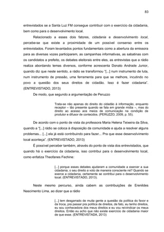 83
entrevistados se a Santa Luz FM consegue contribuir com o exercício da cidadania,
bem como para o desenvolvimento local.
Relacionado a esses dois fatores, cidadania e desenvolvimento local,
percebe-se que existe a proximidade de um possível consenso entre os
entrevistados. Foram levantados pontos fundamentais como a abertura da emissora
para as diversas vozes participarem, as campanhas informativas, as sabatinas com
os candidatos a prefeito, os debates eleitorais entre eles, as entrevistas que a rádio
realiza abordando temas diversos, conforme acrescenta Donato Andrade Junior,
quando diz que neste sentido, a rádio se transformou “[...] num instrumento de luta,
num instrumento de pressão, uma ferramenta para que se melhore, incutindo no
povo a questão dos seus direitos de cidadão. Isso é fazer cidadania”.
(ENTREVISTADO, 2013)
De modo, que segundo a argumentação de Peruzzo
Trata-se não apenas do direito do cidadão à informação, enquanto
receptor – tão presente quando se fala em grande mídia –, mas do
direito ao acesso aos meios de comunicação na condição de
produtor e difusor de conteúdos. (PERUZZO, 2009, p. 55).
De acordo com o ponto de vista da professora Maria Helena Teixeira da Silva,
quando a “[...] rádio se coloca à disposição da comunidade e ajuda a resolver alguns
problemas... [...] ela já está contribuindo para fazer... Pra que esse desenvolvimento
local aconteça”. (ENTREVISTADO, 2013)
É possível perceber também, através do ponto de vista dos entrevistados, que
quando há o exercício da cidadania, isso contribui para o desenvolvimento local,
como enfatiza Theofanes Fechine:
[...] porque esses debates ajudaram a comunidade a exercer a sua
cidadania, o seu direito a voto de maneira consciente né? Quando se
exerce a cidadania, certamente se contribui para o desenvolvimento
local. (ENTREVISTADO, 2013).
Neste mesmo percurso, ainda cabem as contribuições de Erenildes
Nascimento Lima, ao dizer que a rádio
[...] tem desgarrado de muita gente a questão da política do favor e
da troca, pra passar pra política de direitos, de fato, eu tenho direitos,
eu sou conhecedora dos meus direitos e eu vou reivindicar os meus
direitos. Então eu acho que não existe exercício de cidadania maior
de que esse. (ENTREVISTADA, 2013)
 