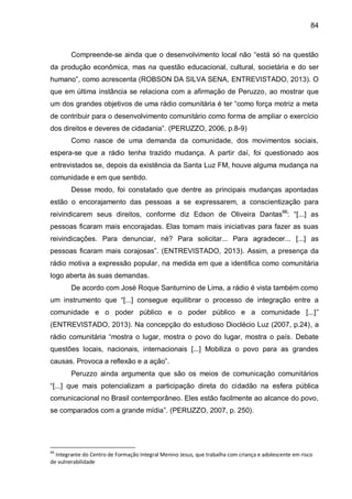 84
Compreende-se ainda que o desenvolvimento local não “está só na questão
da produção econômica, mas na questão educacional, cultural, societária e do ser
humano”, como acrescenta (ROBSON DA SILVA SENA, ENTREVISTADO, 2013). O
que em última instância se relaciona com a afirmação de Peruzzo, ao mostrar que
um dos grandes objetivos de uma rádio comunitária é ter “como força motriz a meta
de contribuir para o desenvolvimento comunitário como forma de ampliar o exercício
dos direitos e deveres de cidadania”. (PERUZZO, 2006, p.8-9)
Como nasce de uma demanda da comunidade, dos movimentos sociais,
espera-se que a rádio tenha trazido mudança. A partir daí, foi questionado aos
entrevistados se, depois da existência da Santa Luz FM, houve alguma mudança na
comunidade e em que sentido.
Desse modo, foi constatado que dentre as principais mudanças apontadas
estão o encorajamento das pessoas a se expressarem, a conscientização para
reivindicarem seus direitos, conforme diz Edson de Oliveira Dantas66
: “[...] as
pessoas ficaram mais encorajadas. Elas tomam mais iniciativas para fazer as suas
reivindicações. Para denunciar, né? Para solicitar... Para agradecer... [...] as
pessoas ficaram mais corajosas”. (ENTREVISTADO, 2013). Assim, a presença da
rádio motiva a expressão popular, na medida em que a identifica como comunitária
logo aberta às suas demandas.
De acordo com José Roque Santurnino de Lima, a rádio é vista também como
um instrumento que “[...] consegue equilibrar o processo de integração entre a
comunidade e o poder público e o poder público e a comunidade [...]”
(ENTREVISTADO, 2013). Na concepção do estudioso Dioclécio Luz (2007, p.24), a
rádio comunitária “mostra o lugar, mostra o povo do lugar, mostra o país. Debate
questões locais, nacionais, internacionais [...] Mobiliza o povo para as grandes
causas. Provoca a reflexão e a ação”.
Peruzzo ainda argumenta que são os meios de comunicação comunitários
“[...] que mais potencializam a participação direta do cidadão na esfera pública
comunicacional no Brasil contemporâneo. Eles estão facilmente ao alcance do povo,
se comparados com a grande mídia”. (PERUZZO, 2007, p. 250).
66
Integrante do Centro de Formação Integral Menino Jesus, que trabalha com criança e adolescente em risco
de vulnerabilidade
 